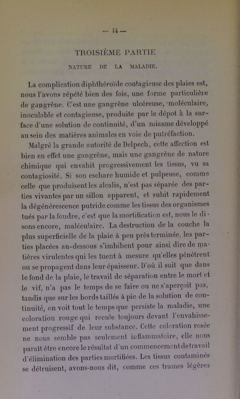 TROISIEME PARTIE NATURE DE LA MALADIE. La complication diphtliéroïcle contagieuse des plaies est, nous l’avons répété bien des lois, une tonne particulière de gangrène. C’est une gangrène ulcéreuse, ■moléculaire, inoculable et contagieuse, produite par le dépôt a la sur- face d’une solution de continuité, d’un miasme développé au sein des matières animales en voie de putréfaction. Malgré la grande autorité dellelpecb, cette affection est bien en etfet une gangrène, mais une gangrène de nature chimique qui envahit progressivement les tissus, vu sa contagiosité. Si son eschare humide et pulpeuse, comme celle que produisent les alcalis, n’est pas séparée des par- ties vivantes par un sillon apparent, et subit rapidement la dégénérescence putride comme les tissus des organismes tués par la foudre, c’est que lamortitication est, nous le di- sons encore, malécu’.airc. La destruction delà couche la plus superficielle de la plaie à peu près terminée, les par- ties placées au-dessous s^imhihent pour ainsi dire de ma- tières virulentes qui les tuent à mesure qu elles pénétrent ou se propagent dans leur épaisseur. 1) où il suit que dans le fond de la plaie, le travail de séparation entre le mort et le vif, n’a pas le temps de se faire ou ne s’aperçoit pas, tandis que sur les bords taillés à pic de la solution de con- tinuité, on voit tout le temps que persiste la maladie, une coloration rouge qui recule toujours devant 1 envahisse- ment progressif de leur substance. Cette coloration rosée ne nous semble pas seulement inflammatoire, elle nous parait être encore le résultat d’un commencement detravail d’élimination des parties mortifiées. Les tissus contaminés se détruisent, avons-nous dit, comme ces trames légères