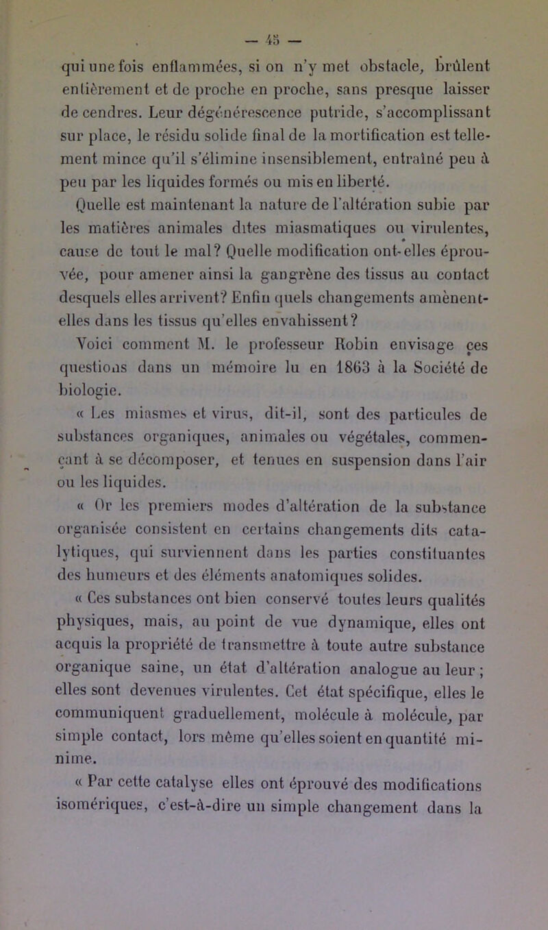 qui une fois enflammées, si on n’y met obstacle, brûlent entièrement et de proche en proche, sans presque laisser de cendres. Leur dégénérescence putride, s’accomplissant sur place, le résidu solide final de la mortification est telle- ment mince qu’il s’élimine insensiblement, entraîné peu à peu par les liquides formés ou mis en liberté. Quelle est maintenant la nature de l’altération subie par les matières animales dites miasmatiques ou virulentes, * cause de tout le mal? Quelle modification ont-elles éprou- vée, pour amener ainsi la gangrène des tissus au contact desquels elles arrivent? Enfin quels changements amènent- elles dans les tissus qu’elles envahissent? Voici comment M. le professeur Robin envisage ces questions dans un mémoire lu en 1863 à la Société de biologie. « I.es miasmes et virus, dit-il, sont des particules de substances organiques, animales ou végétales, commen- çant à se décomposer, et tenues en suspension dans l’air ou les liquides. « Or les premiers modes d’altération de la substance organisée consistent en certains changements dits cata- lytiques, qui surviennent dans les parties constiluantes des humeurs et des éléments anatomiques solides. « Ces substances ont bien conservé toutes leurs qualités physiques, mais, au point de vue dynamique, elles ont acquis la propriété de transmettre à toute autre substance organique saine, un état d’altération analogue au leur ; elles sont devenues virulentes. Cet état spécifique, elles le communiquent graduellement, molécule à molécule, par simple contact, lors même qu’elles soient en quantité mi- nime. « Par cette catalyse elles ont éprouvé des modifications isomériques, c’est-û-dire un simple changement dans la