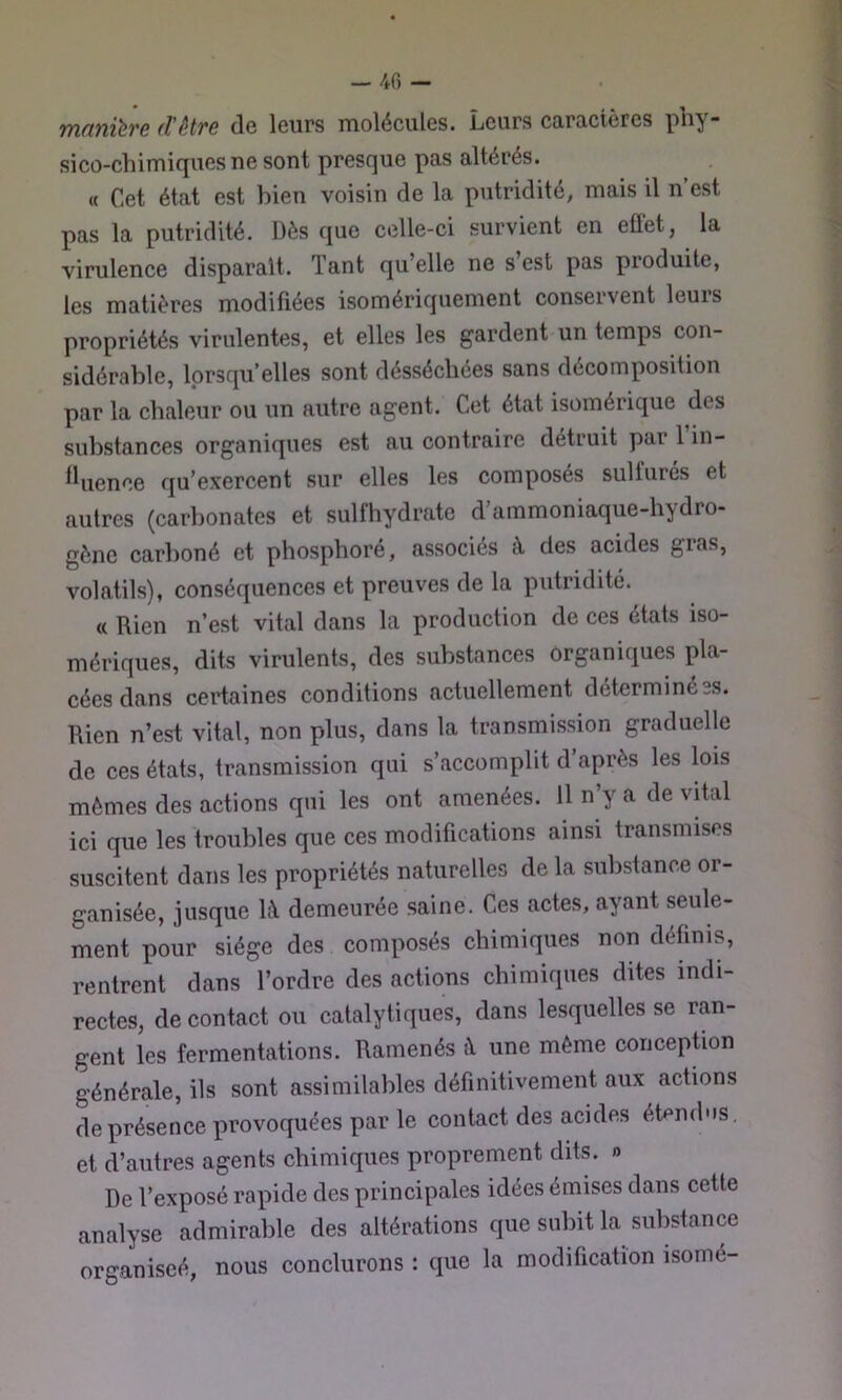 - 40 - manière d'ètre de leurs molécules. Leurs caractères phy- sicû-chimif|ues ne sont presque pas altérés. « Cet état est bien voisin de la putridité, mais il n’est pas la putridité. Dès que celle-ci survient en effet, la virulence disparaît. Tant qu’elle ne s’est pas produite, les matières modifiées isomériquement conservent leurs propriétés virulentes, et elles les gardent un temps con- sidérable, lorsqu’elles sont désséchées sans décomposition par la chaleur ou un autre agent. Cet état isomérique des substances organiques est au contraire détruit par 1 in- fluence qu’exercent sur elles les composés sulfurés et autres (carbonates et sulfhydrate d’ammoniaque-hydro- gènc carboné et phosphoré, associés à des acides gias, volatils), conséquences et preuves de la putridité. « Rien n’est vital dans la production de ces états iso- mériques, dits virulents, des substances organiques pla- cées dans certaines conditions actuellement déterminées. Rien n’est vital, non plus, dans la transmission graduelle de ces états, transmission qui s’accomplit d’après les lois mêmes des actions qui les ont amenées. U n’y a de vital ici que les troubles que ces modifications ainsi transmises suscitent dans les propriétés naturelles de la substance or- ganisée, jusque k\ demeurée saine. Ces actes, ayant seule- ment pour siège des composés chimiques non définis, rentrent dans l’ordre des actions chimiques dites indi- rectes, de contact ou catalytiques, dans lesquelles se ran- gent les fermentations. Ramenés à une même concepüon générale, ils sont assimilables définitivement aux actions de présence provoquées par le contact des acides étendus, et d’autres agents chimiques proprement dits. » De l’exposé rapide des principales idées émises dans cette analyse admirable des altérations que subit la substance organiseé, nous conclurons : que la modification isomé-