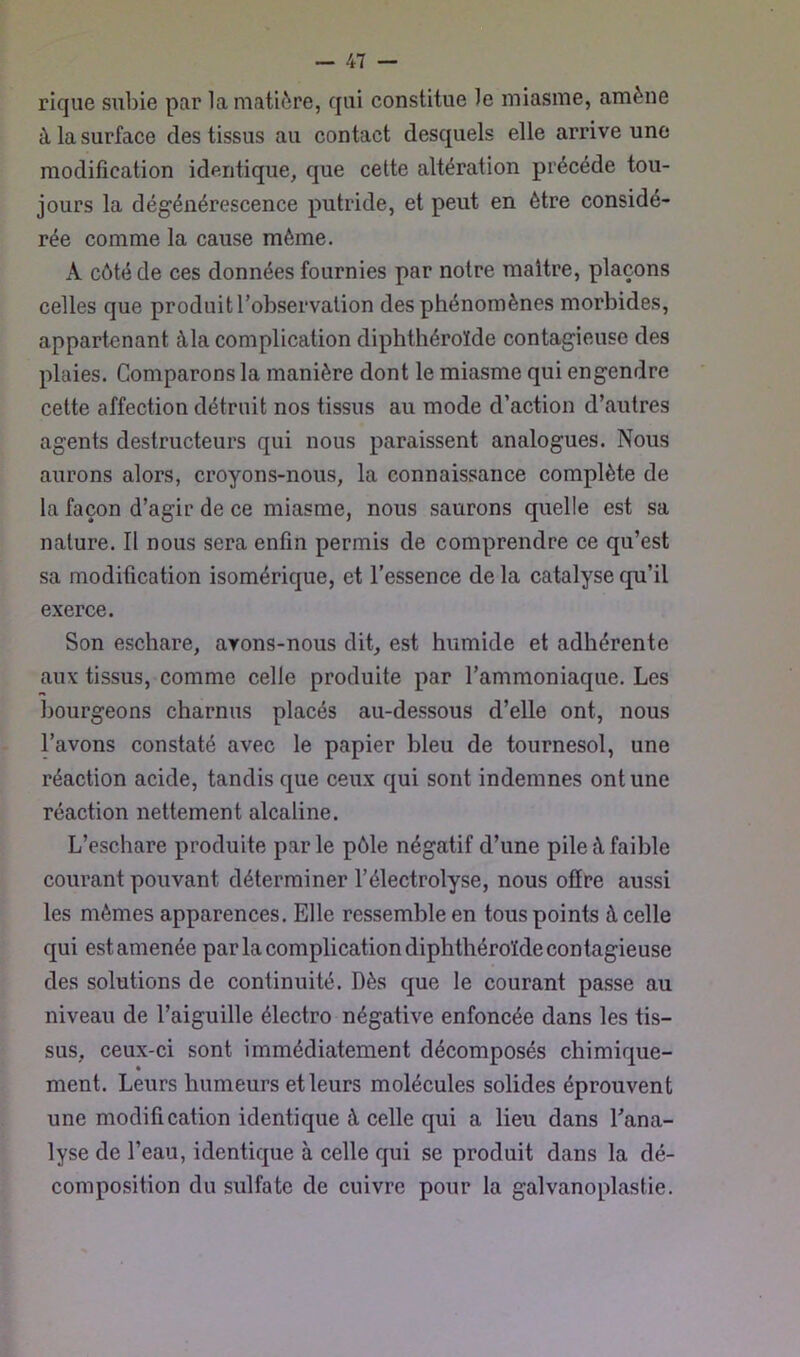 rique subie par la matière, qui constitue le miasme, amène à la surface des tissus au contact desquels elle arrive une modification identique, que cette altération précédé tou- jours la dégénérescence putride, et peut en être considé- rée comme la cause même. A côté de ces données fournies par notre maître, plaçons celles que produit l’observation des phénomènes morbides, appartenant àla complication diphthéroïde contagieuse des plaies. Comparons la manière dont le miasme qui engendre cette affection détruit nos tissus au mode d’action d’autres agents destructeurs qui nous paraissent analogues. Nous aurons alors, croyons-nous, la connaissance complète de la façon d’agir de ce miasme, nous saurons quelle est sa nature. Il nous sera enfin permis de comprendre ce qu’est sa modification isomérique, et l’essence delà catalyse qu’il exerce. Son eschare, avons-nous dit, est humide et adhérente aux tissus, comme celle produite par l’ammoniaque. Les bourgeons charnus placés au-dessous d’elle ont, nous l’avons constaté avec le papier bleu de tournesol, une réaction acide, tandis que ceux qui sont indemnes ont une réaction nettement alcaline. L’eschare produite par le pôle négatif d’une pile à faible courant pouvant déterminer l’électrolyse, nous offre aussi les mêmes apparences. Elle ressemble en tous points à celle qui est amenée par la complication diphthéroïde contagieuse des solutions de continuité. Dès que le courant passe au niveau de l’aiguille électro négative enfoncée dans les tis- sus, ceux-ci sont immédiatement décomposés chimique- ment. Leurs humeurs et leurs molécules solides éprouvent une modification identique à celle qui a lieu dans l’ana- lyse de l’eau, identique à celle qui se produit dans la dé- composition du sulfate de cuivre pour la galvanoplastie.