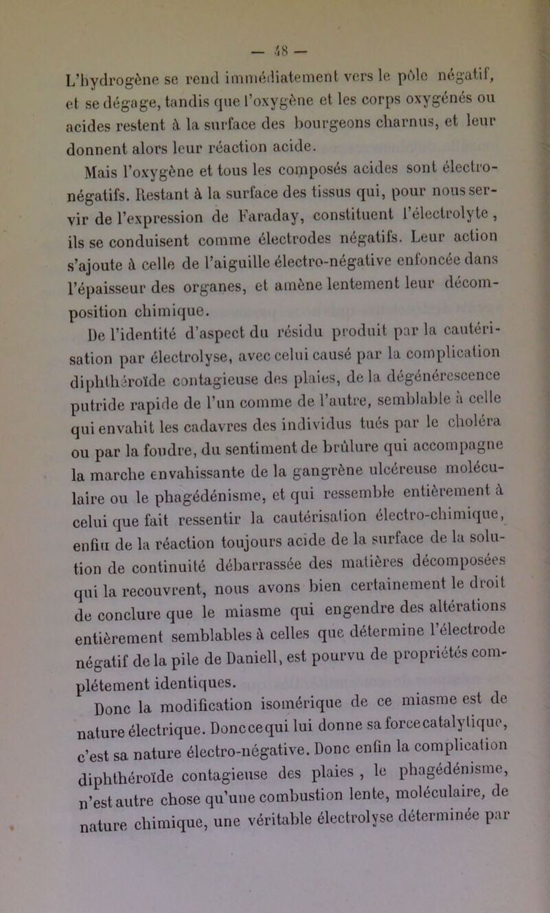 L’hydrogène se rend imniéiliateinent vers le pùlc négatif, et se dégage, tandis qne l’oxygène et les corps oxygénés on acides restent X la surface des bourgeons charnus, et leur donnent alors leur réaction acide. Mais l’oxygène et tous les composés acides sont électro- négatifs. Restant à la surface des tissus qui, pour nous ser- vir de l’expression de Faraday, constituent l’électrolyte, ils se conduisent comme électrodes négatifs. Leur action s’ajoute à celle de l’aiguille électro-négative enfoncée dans l’épaisseur des organes, et amène lentement leur décom- position chimique. De l’identité d’aspect du résidu produit par la cautéri- sation par électrolyse, avec celui causé par la complication diphthéroïde contagieuse des plaies, de la dégénérc-scence putride rapide de l’un comme de l’autre, semblable a celle qui envahit les cadavres des individus tués par le choléra ou par la foudre, du sentiment de brûlure qui accompagne la marche envahissante de la gangrène ulcéreuse molécu- laire ou le phagédénisme, et qui ressemble entièrement à celui que fait ressentir la cautérisation électro-chimique, enfin de la réaction toujours acide de la surface de la solu- tion de continuité débarrassée des matières décomposées qui la recouvrent, nous avons bien certainement le droit de conclure que le miasme qui engendre des altérations entièrement semblables à celles que détermine l’électrode négatif de la pile de Daniell, est pourvu de propriétés com- plètement identiques. Donc la modification isomérique de ce miasme est de nature électrique. Donceequi lui donne saforcecatalyliquo, c’est sa nature électro-négative. Donc enfin la complication diphthéroïde contagieuse des plaies , le phagédénisme, n’est autre chose qu’une combustion lente, moléculaire, de nature chimique, une véritable électrolyse déterminée par