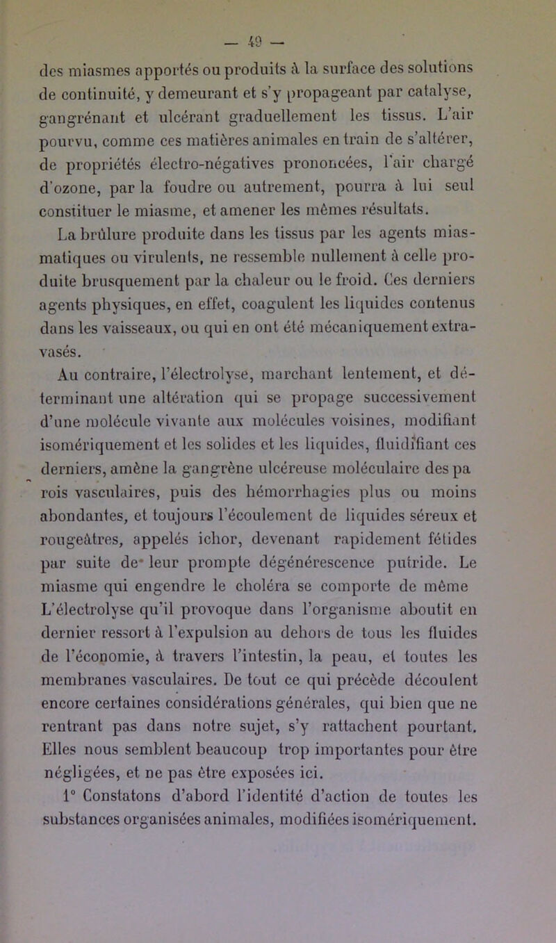 des miasmes apportés ou produits à la surface des solutions de continuité, y demeurant et s’y propageant par catalyse, gangrénant et ulcérant graduellement les tissus. L air pourvu, comme ces matières animales entrain de s’altérer, de propriétés électro-négatives prononcées, l'air chargé d’ozone, par la foudre ou autrement, pourra à lui seul constituer le miasme, et amener les mêmes résultats. La brûlure produite dans les tissus par les agents mias- matiques ou virulents, ne ressemble nullement à celle pro- duite brusquement par la chaleur ou le froid. Ces derniers agents physiques, en effet, coagulent les liquides contenus dans les vaisseaux, ou qui en ont été mécaniquement extra- vasés. Au contraire, l’électrolyse, marchant lentement, et dé- terminant une altération qui se propage successivement d’une molécule vivante aux molécules voisines, modifiant isomériquement et les solides et les liquides, fluidifiant ces derniers, amène la gangrène ulcéreuse moléculaire despa rois vasculaires, puis des hémorrhagies plus ou moins abondantes, et toujours l’écoulement de liquides séreux et rougeâtres, appelés ichor, devenant rapidement fétides par suite de* leur prompte dégénérescence putride. Le miasme qui engendre le choléra se comporte de même L’électrolyse qu’il provoque dans l’organisme aboutit en dernier ressort à l’expulsion au dehors de tous les fluides de l’économie, à travers l’intestin, la peau, et toutes les membranes vasculaires. De tout ce qui précède découlent encore certaines considérations générales, qui bien que ne rentrant pas dans notre sujet, s’y rattachent pourtant. Elles nous semblent beaucoup trop importantes pour être négligées, et ne pas être exposées ici. 1® Constatons d’abord l’identité d’action de toutes les substances organisées animales, modifiées isomériquement.