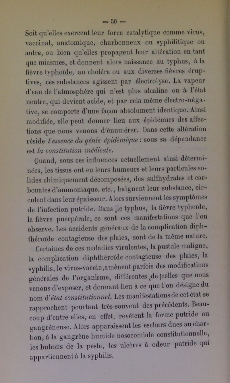 Soit qu’elles exercent leur force catalytique comme virus, vaccinal, anatomique, charbonneux ou syphilitique ou autre, ou bien qu’elles propagent leur altération en tant que miasmes, et donnent alors naissance au typhus, à la lièvre typhoïde, au choléra ou aux diverses fièvres érup- tives, ces substances agissent par électrolyse. La vapeur d’eau de l’atmosphère qui n’est plus alcaline ou à l’état neutre, qui devient acide, et par cela même électro-néga- tive, se comporte d’une façon absolument identique. Ainsi modifiée, elle peut donner lieu aux épidémies des affec- tions que nous venons d'énumérer. Dans cette altération réside l'essence du génie épidémique : sous sa dépendance est la constitution médicale. Quand, sous ces influences actuellement ainsi détermi- nées, les tissus ont eu leurs humeurs et leurs particules so- lides chimiquement décomposées, des sulfhydrates et car- bonates d’ammoniaque, etc., baignent leur substance, cir- culent dans leur épaisseur. Alors surviennent les symptômes de l’infection putride. Dans de typhus, la fièvre typhoïde, la lièvre puerpérale, ce sont ces manifestations que 1 on observe. Les accidents généraux de la complication diph- théroïde contagieuse des plaies, sont de la môme nature. Certaines de ces maladies virulentes, la pustule maligne, la complication diphthéroïde contagieuse des plaies, la syphilis, le virus-vaccin,amènent parfois des modifications générales de l’organisme, différentes ,de Icelles que nous venons d’exposer, et donnant lieu à ce que l’on désigne du nom à'état constitutionnel. Les manifestations de cet état se rapprochent pourtant très-souvent des précédents. Beau- coup d’entre elles, en effet, revêtent la forme putride ou gangréneuse. Alors apparaissent les eschars dues au char- bon, à la gangrène humide nosocomiale constitutionnelle, les bubons de la peste, les ulcères à odeur putride qui appartiennent à la syphilis.