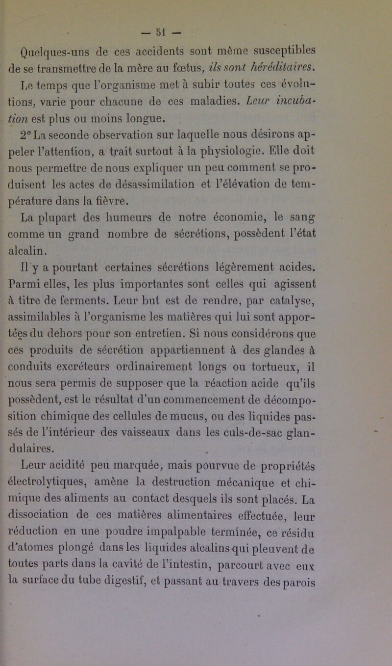 Qafilqiies-uns de ces accidents sont même susceptibles de se transmettre de la mère au fœtus, ils sont héréditaires. Le temps que l’organisme met à subir toutes ces évolu- tions, varie pour chacune de ces maladies. Leur incuba- tion est plus ou moins longue. 2® La seconde observation sur laquelle nous désirons ap- peler l’attention, a trait surtout à la physiologie. Elle doit nous permettre de nous expliquer un peu comment se pro- duisent les actes de désassimilation et l’élévation de tem- pérature dans la fièvre. La plupart des humeurs de notre économie, le sang comme un grand nombre de sécrétions, possèdent l’état alcalin. Il y a pourtant certaines sécrétions légèrement acides. Parmi elles, les plus importantes sont celles qui agissent à titre de ferments. Leur but est de rendre, par catalyse, assimilables à l’organisme les matières qui lui sont appor- tées du dehors pour son entretien. Si nous considérons que ces produits de sécrétion appartiennent à des glandes à conduits excréteurs ordinairement longs ou tortueux, il nous sera permis de supposer que la réaction acide qu’ils possèdent, est le résultat d’un commencement de décompo- sition chimique des cellules de mucus, ou des liquides pas- sés de l’intérieur des vaisseaux dans les culs-de-sac glan- dulaires. Leur acidité peu marquée, mais pourvue de propriétés électrolytiques, amène la destruction mécanique et chi- mique des aliments au contact desquels ils sont placés. La dissociation de ces matières alimentaires effectuée, leur réduction en une poudre impalpable terminée, ce résidu d’atomes plongé dans les liquides alcalins qui pleuvent de toutes parts dans la cavité de l’intestin, parcourt avec eux la surlace du tube digestif, et passant au travers des parois