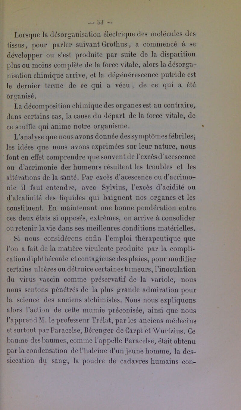 Lorsque la désorganisation électrique des molécules des tissus, pour parler suivant Grothus, a commencé à se développer ou s’est produite par suite de la disparition plus ou moins complète de la force vitale, alors ladésorg-a- nisation chimique arrive, et la dégénérescence putride est le dernier terme de ce qui a vécu , de ce qui a été organisé. La décomposition chimique des organes est au contraire, dans certains cas, la cause du départ de la force vitale, de ce souffle qui anime notre organisme. L’analyse que nous avons donnée des symptômes fébriles; les idées que nous avons exprimées sur leur nature, nous font en effet comprendre que souvent de l’excès d’acescence ou d’acrimonie des humeurs résultent les troubles et les altérations de la santé. Par excès d’acescence ou d’acrimo- nie il faut entendre, avec Sylvius, l’excès d’acidité ou d’alcalinité des liquides qui baignent nos organes et les constituent. En maintenant une bonne pondération entre ces deux états si opposés, extrêmes, on arrive à consolider ou retenir la vie dans ses meilleures conditions matérielles. Si nous considérons enfin l’emploi thérapeutique que l’on a fait de la matière virulente produite par la compli- cation diphlhéroïde et contagieuse des plaies, pour modifier certains ulcères ou détruire certaines tumeurs, l’inoculation du virus vaccin comme préservatif de la variole, nous nous sentons pénétrés de la plus grande admiration pour la science des anciens alchimistes. Nous nous expliquons alors l’acli'in de cette mumie préconisée, ainsi que nous l’apprend M. le professeur 'frélat, parles anciens médecins et surtout par Paracelse, Bérenger deCarpi et Wurtzius. Ce baume des baumes, comme l’appelle Paracelse, était obtenu par la condensation del’haleine d’un jeune homme, la des- siccation du sang, la poudre de cadavres humains con-
