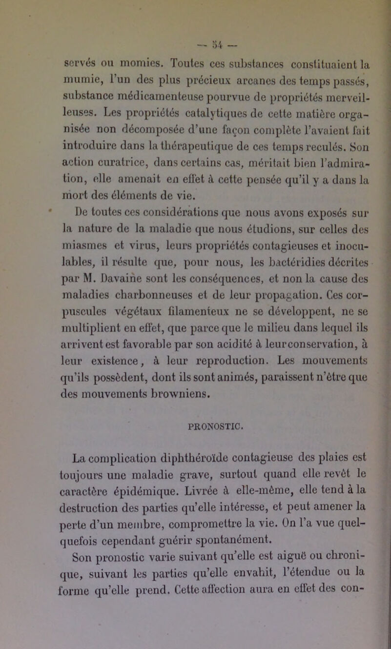 sorvés ou momies. Toutes ces suljstances constituaient la \ mumie, l’un des plus précieux arcanes des temps passés, i substance médicamenteuse pourvue de propriétés merveil- . leuses. Les propriétés catalytiques de cette matière orga- ■ nisée non décomposée d’une façon complète l’avaient fait ■ introduire dans la thérapeutique de ces temps reculés. Son i action curatrice, dans certains cas, méritait bien Tadmira- • tion, elle amenait en effet è cette pensée qu’il y a dans la mort des éléments de vie. De toutes ces considérations que nous avons exposés sur ' la nature de la maladie que nous étudions, sur celles des miasmes et virus, leurs propriétés contagieuses et inocu- i labiés, il résulte que, pour nous, les bactéridies décrites par M. Davaine sont les conséquences, et non la cause des maladies charbonneuses et de leur propagation. Ces cor- puscules végétaux filamenteux ne se développent, ne se multiplient en effet, que parce que le milieu dans lequel ils arrivent est favorable par son acidité à leur conservation, à leur existence, à leur reproduction. Les mouvements qu’ils possèdent, dont ils sont animés, paraissent n’ôtre que des mouvements browniens. PRONOSTIC. La complication diphthéroïde contagieuse des plaies est toujours une maladie grave, surtout quand elle revêt le caractère épidémique. Livrée à elle-même, elle tend à la destruction des parties qu’elle intéresse, et peut amener la perte d’un membre, compromettre la vie. Ün l’a vue quel- quefois cependant guérir spontanément. Son pronostic varie suivant qiTelle est aiguC ou chroni- que, suivant les parties qu’elle envahit, l’étendue ou la forme qu’elle prend. Cette afléction aura en eü’et des con-