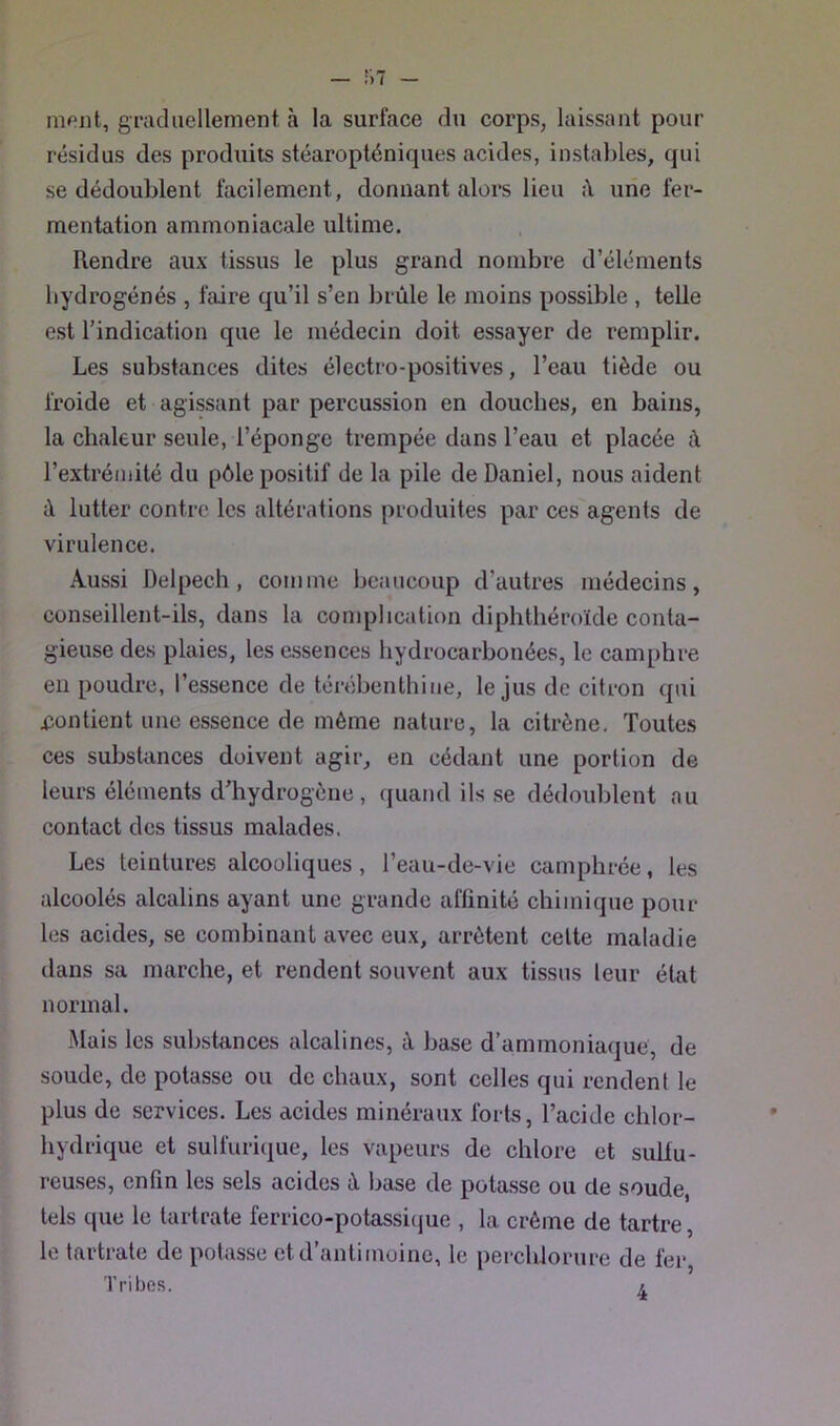 niPiit, gracliiellement à la surface du corps, laissant pour résidus des produits stéaropténiques acides, instables, qui se dédoublent facilement, donnant alors lieu une fer- mentation ammoniacale ultime. Rendre aux tissus le plus grand nombre d’éléments hydrogénés , faire qu’il s’en brûle le moins possible , telle est l’indication que le médecin doit essayer de remplir. Les substances dites électro-positives, l’eau tiède ou froide et agissant par percussion en douches, en bains, la chaleur seule, l’éponge trempée dans l’eau et placée à l’extrémité du pôle positif de la pile de Daniel, nous aident à lutter contre les altérations produites par ces agents de virulence. Aussi Delpech, comme beaucoup d’autres médecins, conseillent-ils, dans la complication diphthéroïde conta- gieuse des plaies, les assences hydrocarbonées, le camphre eu poudre, l’essence de térébenthine, le jus de citron qui iîonticnt une essence de même nature, la citrène. Toutes ces substances doivent agir, en cédant une portion de leurs éléments d’hydrogène, quand ils se dédoublent au contact des tissus malades. Les teintures alcooliques, l’eau-de-vie camphrée, les alcoolés alcalins ayant une grande affinité chimique pour les acides, se combinant avec eux, arrêtent celte maladie dans sa marche, et rendent souvent aux tissus leur état normal. Mais les substances alcalines, à base d’ammoniaque, de soude, de potasse ou de chaux, sont celles qui rendent le plus de services. Les acides minéraux forts, l’acide chlor- hydrique et sulfuri(j[ue, les vapeurs de chlore et sulfu- reuses, enfin les sels acides à base de potasse ou de soude, tels que le tartrate ferrico-potassicjue , la crème de tartre, le tartrate de potasse et d’antimoine, le percblorure de fer, Tribfis. i