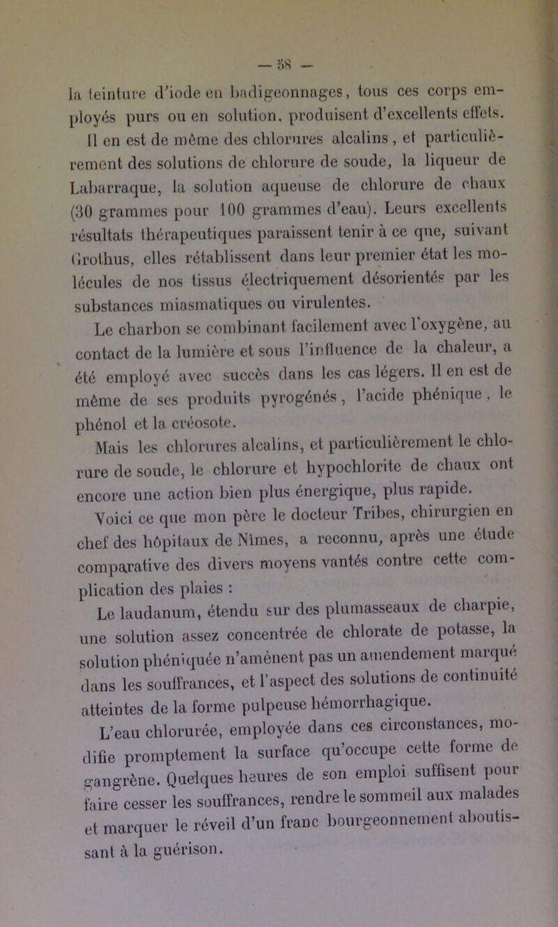la leinture cl'iotle en badigeonnages, tous ces corps em- ployés purs ou en solution, produisent d’excellents eÜcls. Il en est de même des chlorures alcalins , et particuliè- rement des solutions de chlorure de soude, la liqueur de Laharraque, la solution aqueuse de chlorure de chaux (30 grammes pour 100 grammes d’eau). Leurs excellents résultats thérapeutiques paraissent tenir à ce que, suivant (irothus, elles rétablissent dans leur premier état les mo- lécules de nos tissus électriquement désorientés par les substances miasmatiques ou virulentes. Le charbon se combinant facilement avec l'oxygène, au contact de la lumière et sous l’influence de la chaleur, a été employé avec succès dans les cas légers. 11 en est de même de ses produits pyrogénés, l’acide phénique , le phénol et la créosote. Mais les chlorures alcalins, et particulièrement le chlo- rure de soude, le chlorure et hypochlorite de chaux ont encore une action bien plus énergique, plus rapide. Yoici ce que mon père le docteur Tribes, chirurgien en chef des hôpitaux de Nîmes, a reconnu, après une étude comparative des divers moyens vantés contre cette com- plication des plaies : Le laudanum, étendu sur des plumasseaux de charpie, une solution assez concentrée de chlorate de potasse, la solution phéniquée n’amènent pas un amendement marqué dans les soulfrances, et l'aspect des solutions de continuité atteintes de la forme pulpeuse hémorrhagique. L’eau chlorurée, employée dans ces circonstances, mo- difie promptement la surface qu’occupe cette forme de gangrène. Quelques heures de son emploi suffisent pour îhire cesser les soutfrances, rendre le sommeil aux malades et marquer le réveil d’un franc bourgeonnement aboutis- sant Ma guérison.
