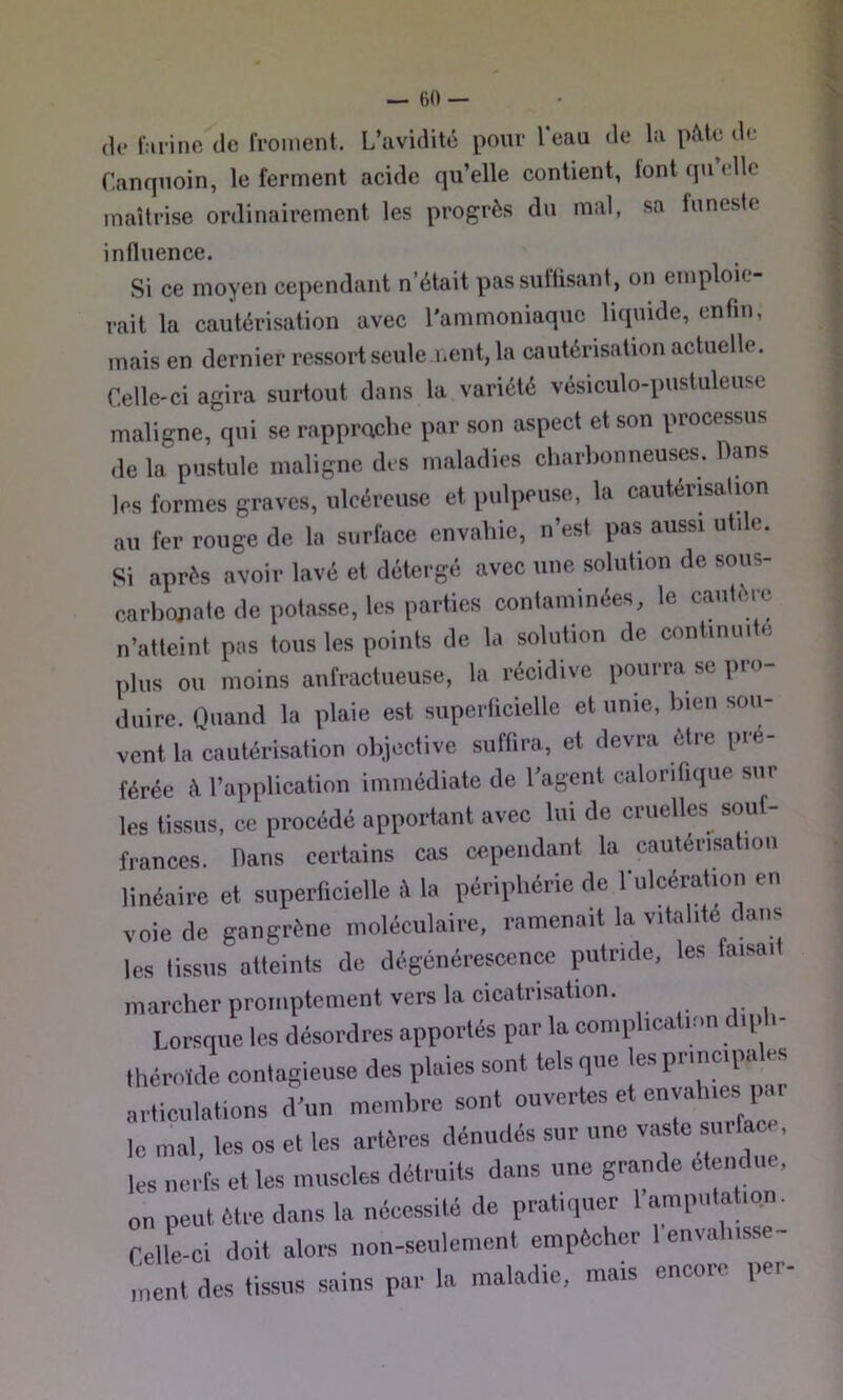 (le l:uinc de feoment. L’avidité pour l’eau de la pMc de Canquoin, le ferment aeide qu’elle contient, font qu elle maîtrise ordinairement les progrès du mal, sa funeste influence. Si ce moyen cependant n’était passuflisant, on emploie- rait la cautérisation avec l'ammoniaque liquide, enfin, mais en dernier ressort seule i.ent, la cautérisation actuelle. Celle-ci agira surtout dans la variété vésiculo-pustuleuse maligne, qui se rapproche par son aspect et son processus de la pustule maligne des maladies charbonneuses. Dans les formes graves, ulcéreuse et pulpeuse, la cautérisation au fer rouge de la surface envahie, n’est pas aussi utile. Si après avoir lavé et détergé avec une solution de sous- carbojiate de potasse, les parties contaminées, le cautèœ n’atteint pas tous les points de la solution de continuité (>lus ou moins anfractueuse, la récidive pourra se pro- duire. Quand la plaie est superficielle et unie, bien sou- vent la cautérisation objective suffira, et devra être pré- férée à l’application immédiate de l’agent calorifique sur les tissus, ce procédé apportant avec lui de cruelles souf- frances. Dans certains cas cependant la cautérisation linéaire et superficielle è la périphérie de rulcératioii en voie de gangrène moléculaire, ramenait la vitalité dans les tissus atteints de dégénérescence putride, les taisait marcher promptement vers la cicatrisation. Lorsque les désordres apportés par la complication diph- thérnïcle conlagieuse des plaies sont tels qne les pr,ne,pales articnlations d’un membre sont ouvertes et envah.es par le mal, les os et les artères dénudés sur une ’ les nerfs et les museles détruits dans une grande etendue, on peut être dans la nécessité de pratiquer 1 amputation. Celle-ci doit alors non-seulement empêcher 1 enval.isse- inent des tissus sains par la maladie, mais encore per