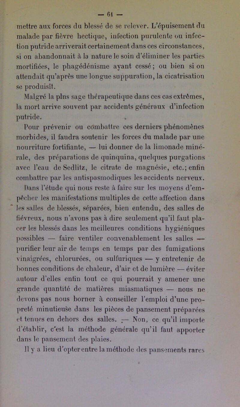 mettre aux forces du blessé de se relever. L^épuisement du malade par fièvre hectique, infection purulente ou infec- tion putride arriverait certainement dans ces circonstances, si on abandonnait à la nature le soin d’éliminer les parties mortifiées, le phagédénisme ayant cessé ; ou bien si on attendait qu’après une longue suppuration, la cicatrisation se produisît. >talgré la pins sage thérapeuti(iue dans ces cas extrêmes, la mort arrive souvent par accidents généraux d’infection putride. Pour prévenir ou cdmljattre ces derniers phénomènes morbides, il faudra soutenir les forces du malade par une nourriture fortifiante, — lui donner de la limonade miné- rale, des préparations de quinquina, quelques purgations avec l’eau de Sedlitz, le citrate de magnésie, etc.; enfin combattre par les antispasmodiques les accidents nerveux. Dans l’étude qui nous reste à faire sur les moyens d’em- pêcher les manifestations multiples de cette affection dans les salles de blessés, séparées, bien entendu, des salles de fiévreux, nous n’avons pas à dire seulement qu’il faut pla- cer les blessés dans les meilleures conditions hygiéniques ]iossibles — faire ventiler convenablement les salles — purifier leur air de temps en temps par des fumigations vinaigrées, chlorurées, ou sulfuriques — y entretenir de bonnes conditions de chaleur, d’air et de lumière — éviter autour d’elles enfin tout ce qui pourrait y amener une grande quantité de matières miasmatiques — nous ne devons pas nous borner à conseiller l’emploi d’une pro- preté minutieuse dans les pièces de pansement préparées et tenues en dehors des salles. — Non, ce qu’il importe d’établir, c'est la méthode générale qu’il faut apporter dans le pansement des plaies. 11 y a lieu d’opter entre la méthode des pansements rares