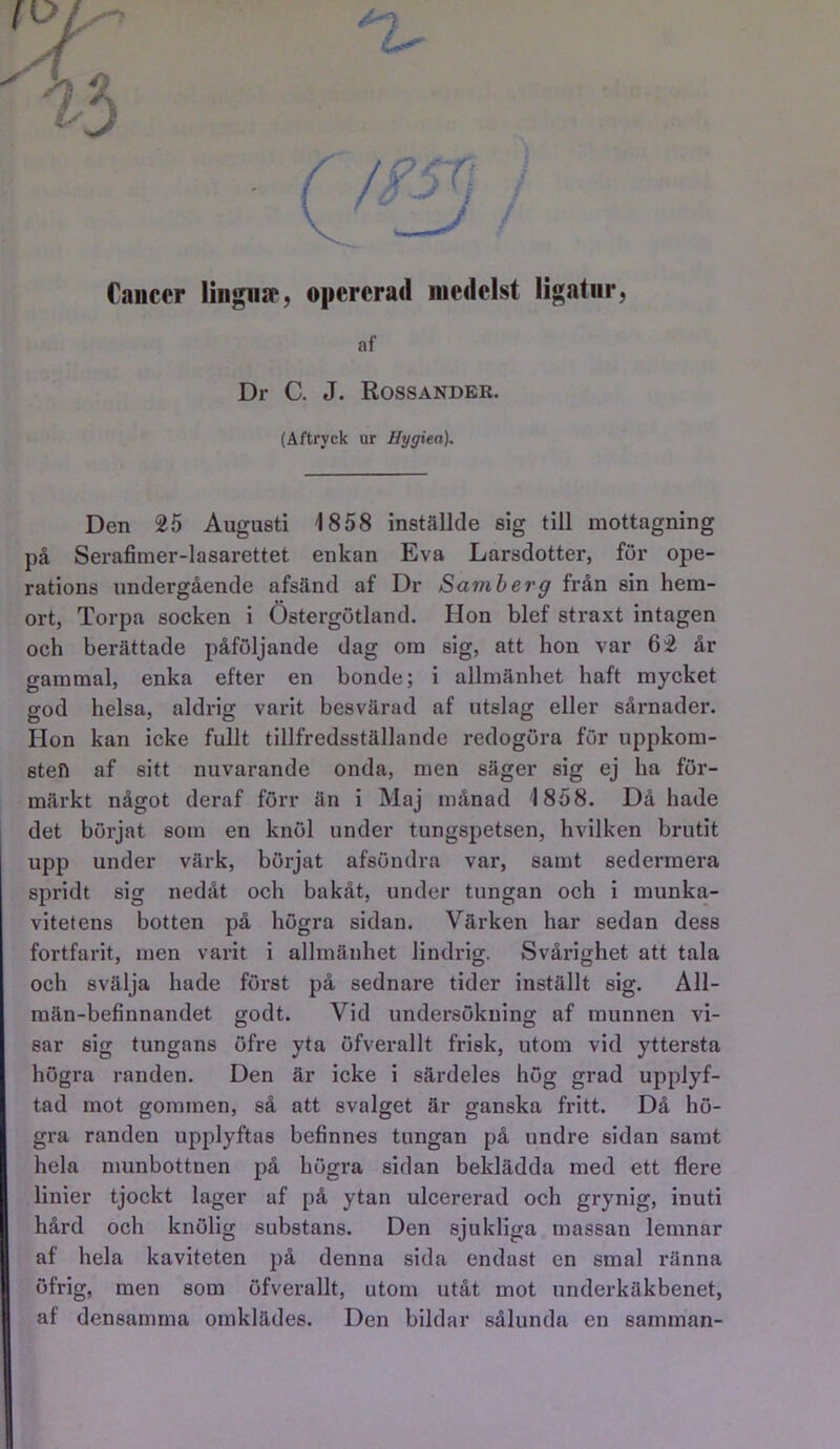 é Cancer lingiiir, opererad medelst ligatur, af Dr C. J. Rossander. (Aftryck ur Hygien), Den 25 Augusti 1858 inställde sig till mottagning på Serafimer-lasarettet enkan Eva Larsdotter, för ope- rations undergående afsänd af Dr Samber g från sin hem- ort, Torpa socken i Östergötland. Hon blef straxt intagen och berättade påföljande dag om sig, att hon var 62 år gammal, enka efter en bonde; i allmänhet haft mycket god helsa, aldrig varit besvärad af utslag eller sårnader. Hon kan icke fullt tillfredsställande redogöra för uppkom- sten af sitt nuvarande onda, men säger sig ej ha för- märkt något deraf förr än i Maj månad '1858. Då hade det börjat som en knöl under tungspetsen, hvilken brutit upp under värk, börjat afsöndra var, samt sedermera spridt sig nedåt och bakåt, under tungan och i munka- vitetens botten på högra sidan. Värken har sedan dess fortfarit, men varit i allmänhet lindrig. Svårighet att tala och svälja hade först på sednare tider inställt sig. All- män-befinnandet godt. Vid undersökning af munnen vi- sar sig tungans öfre yta öfverallt frisk, utom vid yttersta högra randen. Den är icke i särdeles hög grad upplyf- tad mot gommen, så att svalget är ganska fritt. Då hö- gra randen upplyftas befinnes tungan på undre sidan samt hela munbottuen på högra sidan beklädda med ett flere linier tjockt lager af på ytan ulcererad och grynig, inuti hård och knölig substans. Den sjukliga massan lemnar af hela kaviteten på denna sida endast en smal ränna öfrig, men som öfverallt, utom utåt mot underkäkbenet, af densamma omklädes. Den bildar sålunda en samman-