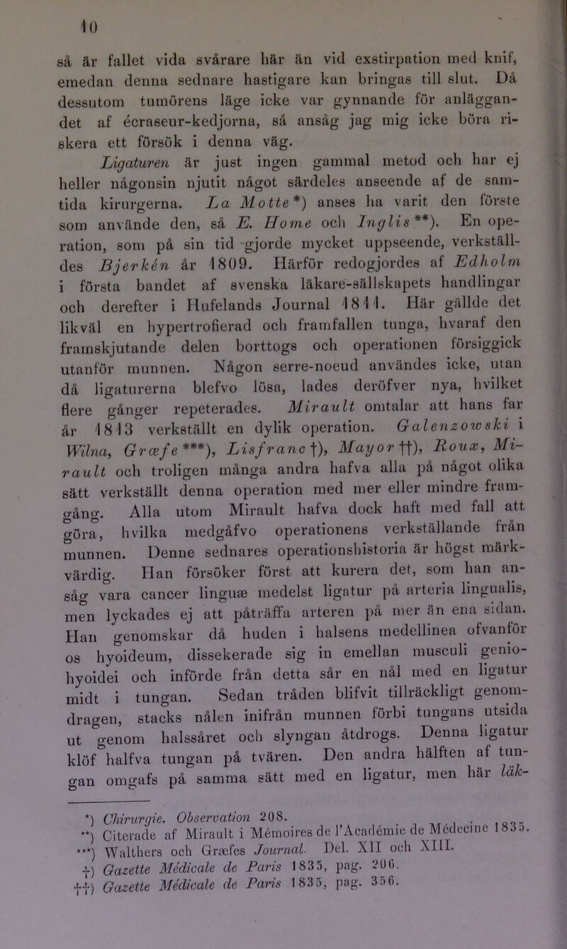 öå är fallet vida svårare här än vid exstirpatioii med knif, emedan denna sednare hastigare kan bringas till slut. Då dessutom tumörens läge icke var gynnande för anläggan- det af écrasenr-kedjorna, så ansåg jag mig icke böra ri- skera ett försök i denna väg. Ligaturen är just ingen gammal metod och har ej heller någonsin njutit något särdeles anseende af de sam- tida kirurgerna. La Motte*) anses ha varit den förste som använde den, så E. Home och Jnglis**). En ope- ration, som på sin tid gjorde mycket uppseende, verkställ- des Bjerkén år 1809. Härför redogjordes af Edholm i första bandet af svenska läkare-sällskapets handlingar och derefter i Ilufelands Journal 18 11. Här gällde det likväl en hypertrofierad och frarnfallen tunga, hvaraf den framskjutande delen borttogs och operationen försiggick utanför munnen. Någon serre-noeud användes icke, utan då ligaturerna blefvo lösa, lades deröfver nya, hvilket flere gånger repeterades. Mirault omtalar att hans far år 18 13 verkställt en dylik operation. Galenzowski i Wilna, Grcefe***), Lisfranc]), J/at/orft), Houa;, Mi- rault och troligen många andra hafva alla på något olika sätt verkställt denna operation med mer eller mindre frain- <TåniT. Alla utom Mirault hafva dock haft med full att göra, h vilka medgåfvo operationens verkställande från munnen. Denne sednares operationshistoria är högst märk- värdig. Han försöker först att kureru det, som han an- såg vara cancer lingnaj medelst ligatur pä arteria lingualis, men lyckades ej att påträffa arteren j)å mer än ena sulan. Han genomskur då huden i halsens medellinea ofvanför os hyoideum, dissekerade sig in emellan museuli genio- hyoidei och införde från detta sår en nål med en ligatur midt i tungan. Sedan tråden blifvit tillräckligt genom- dragen, stacks nålen inifrån munnen förbi tungans utsida ut igenom halssåret och slyngan åtdrogs. Denna ligatur klöMialfva tungan på tvären. Den andra hälften af tun- gan omgafs på samma sätt med en ligatur, men här läk- *) **) ...) i) tt) Chirurejie. Observation 208. , , • Citerade nf Mirault i Méinoires de rAciuléniie de Médecine Wallliers ocli Gnefes Journal Del. XII och XIIL Gazette Médicale de Paris 1835, pag. 350. 1835.