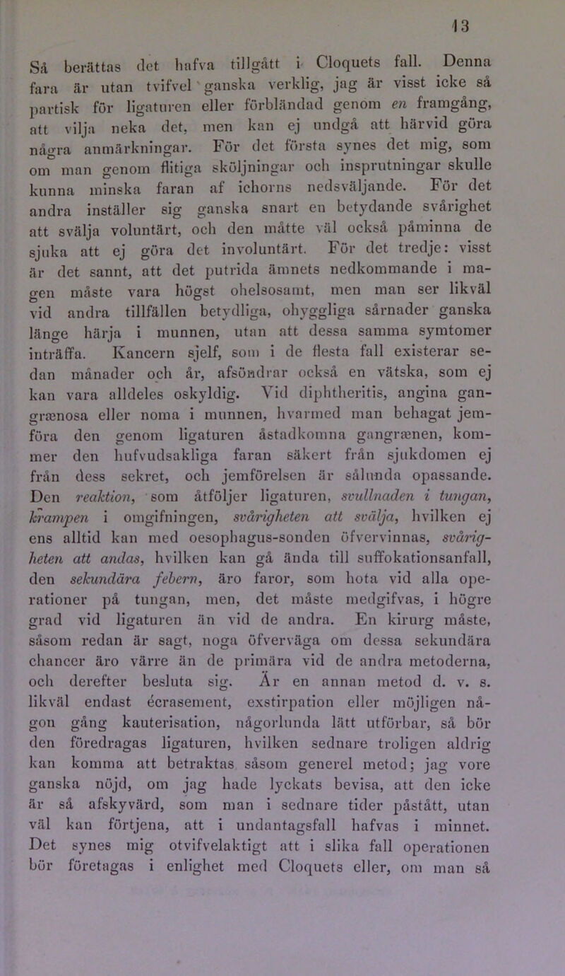 Så berättas det liafva tillgått b Cloquets fall. Denna fara är utan t vifvel' ganska verklig, jag är visst icke så partisk för ligaturen eller förbländad genom en framgång, att vilja neka det, men kan ej undgå att härvid göra några anmärkningar. För det första synes det mig, som om man genom flitiga sköljningar och insprutningar skulle kunna minska faran af ichorns nedsväljande. För det andra inställer sig ganska snart en betydande svårighet att svälja voluntärt, och den måtte väl också påminna de sjuka att ej göra det involuntärt. För det tredje: visst är det sannt, att det putrida ämnets nedkommande i ma- gen måste vara högst ohelsosamt, men man ser likväl vid andra tillfällen betydliga, ohyggliga sårnader ganska länge härja i munnen, utan att dessa samma symtomer inträffa. Kancern sjelf, som i de flesta fall existerar se- dan månader och år, afsöndrar också en vätska, som ej kan vara alldeles oskyldig. Vid diphtheritis, angina gan- grfcnosa eller norna 1 munnen, hvarmed man behagat jem- föra den genom ligaturen åstadkomna gangrajnen, kom- mer den hufvudsakliga faran säkert från sjukdomen ej från dess sekret, och jemförelsen är sålunda opassande. Den reaktion, som åtföljer ligaturen, svullnaden i tungan, krampen i omgifningen, svårigheten att svälja, hvilken ej ens alltid kan med oesophagus-sonden öfvervinnas, svårig- heten att andas, hvilken kan gå ända till sufifokationsanfall, den sekundära febern, äro faror, som hota vid alla ope- rationer på tungan, men, det måste medgifvas, i högre grad vid ligaturen än vid de andra. En kirurg måste, såsom redan är sagt, noga öfverväga om dessa sekundära chancer äro värre än de primära vid de andra metoderna, och derefter besluta sig. Ar en annan metod d. v. s. likväl endast écrasement, exstirpation eller möjligen nå- gon gång kauterisation, någorlunda lätt utförbar, så böl- den föredragas ligaturen, hvilken sednare troligen aldrig kan komma att betraktas såsom generel metod; jag vore ganska nöjd, om jag hade lyckats bevisa, att den icke är så afskyvärd, som man 1 sednare tider påstått, utan väl kan förtjena, att i undantagsfall hafvas i minnet. Det synes mig otvifvelaktigt att i slika fall operationen bör företagas i enlighet med Cloquets eller, om man så