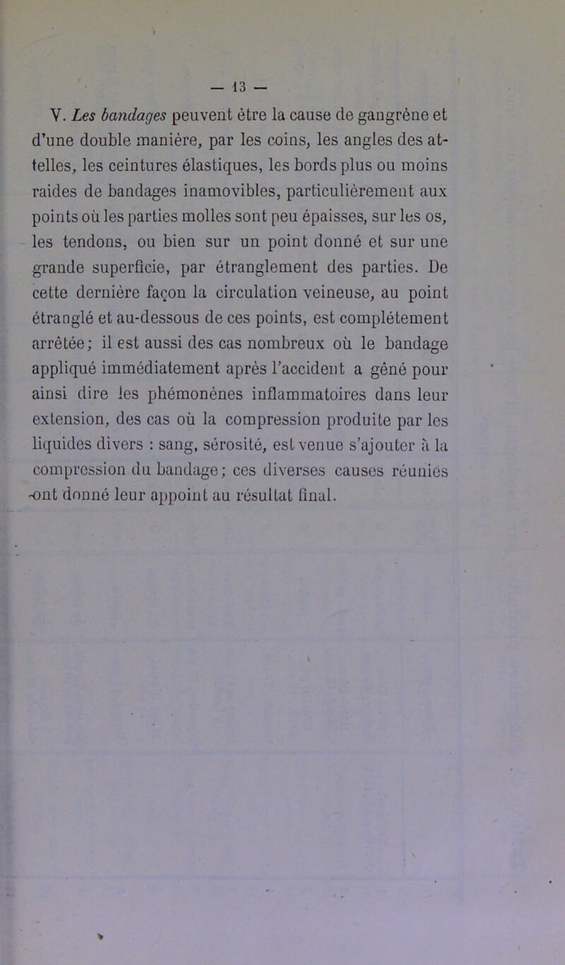 V. Les bandages peuvent être la cause de gangrène et d’une double manière, par les coins, les angles des at- telles, les ceintures élastiques, les bords plus ou moins raides de bandages inamovibles, particulièrement aux points où les parties molles sont peu épaisses, sur les os, les tendons, ou bien sur un point donné et sur une grande superficie, par étranglement des parties. De cette dernière façon la circulation veineuse, au point étranglé et au-dessous de ces points, est complètement arrêtée; il est aussi des cas nombreux où le bandage appliqué immédiatement après l’accident a gêné pour ainsi dire les phémonènes inflammatoires dans leur extension, des cas où la compression produite par les liquides divers : sang, sérosité, est venue s’ajouter ii la com[)ression du bandage; ces diverses causes réunies ■ont donné leur appoint au résultat final.