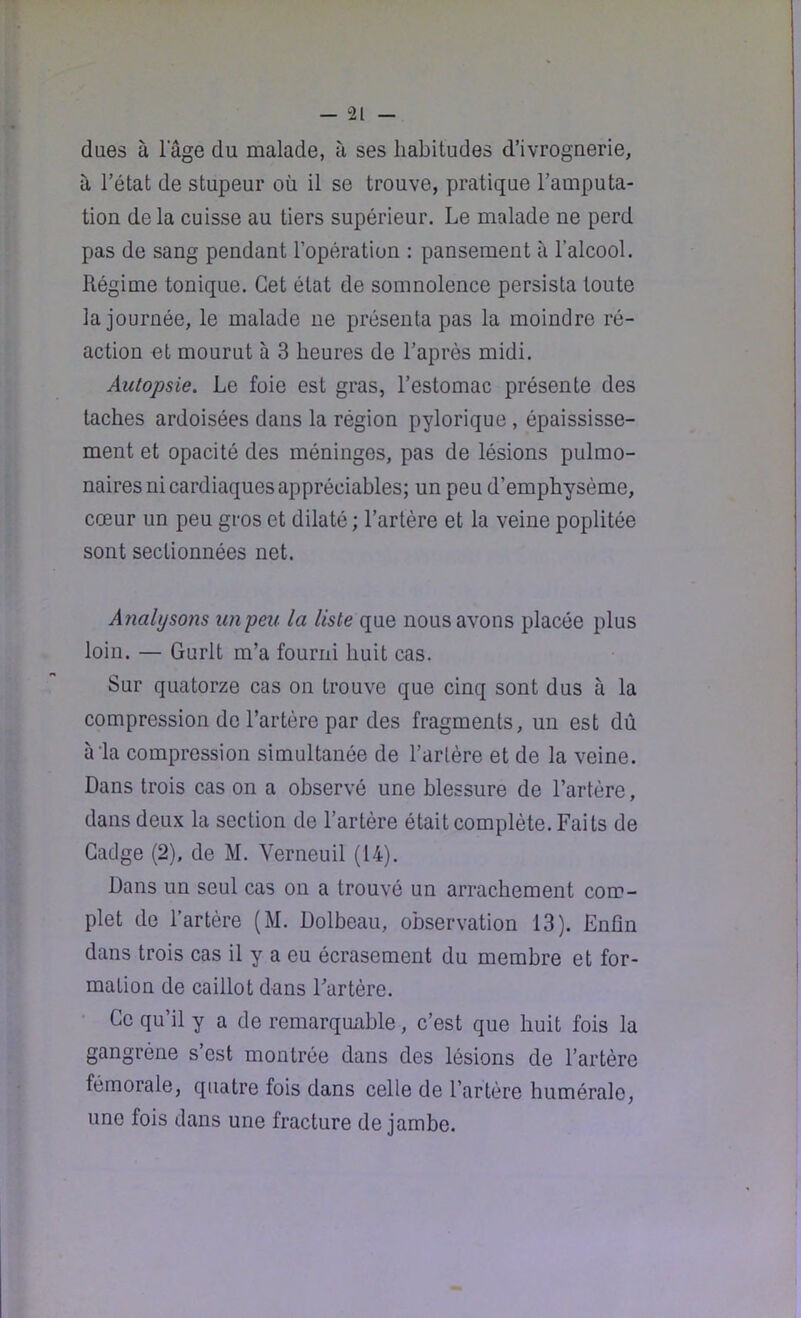 dues à l’âge du malade, à ses habitudes d’ivrognerie, à l’état de stupeur où il se trouve, pratique l’amputa- tion de la cuisse au tiers supérieur. Le malade ne perd pas de sang pendant l’opération : pansement à l’alcool. Régime tonique. Cet état de somnolence persista toute la journée, le malade ne présenta pas la moindre ré- action et mourut à 3 heures de l’après midi. Autopsie. Le foie est gras, l’estomac présente des taches ardoisées dans la région pylorique , épaississe- ment et opacité des méninges, pas de lésions pulmo- naires ni cardiaques appréciables; un peu d’emphysème, cœur un peu gros et dilaté ; l’artère et la veine poplitée sont sectionnées net. Analysons unpeu la liste que nous avons placée plus loin. — Gurlt m’a fourni huit cas. Sur quatorze cas on trouve que cinq sont dus à la compression de l’artère par des fragments, un est dû à‘la compression simultanée de l’artère et de la veine. Dans trois cas on a observé une blessure de l’artère, dans deux la section de l’artère était complète. Faits de Gadge (2), de M. Verneuil (14). Dans un seul cas ou a trouvé un arrachement com- plet de l’artère (M. Dolbeau, observation 13). Enfin dans trois cas il y a eu écrasement du membre et for- mation de caillot dans l’artère. Ce qu’il y a de remarquable, c’est que huit fois la gangrène s’est montrée dans des lésions de l’artère fémorale, quatre fois dans celle de l’artère humérale, une fois dans une fracture de jambe.