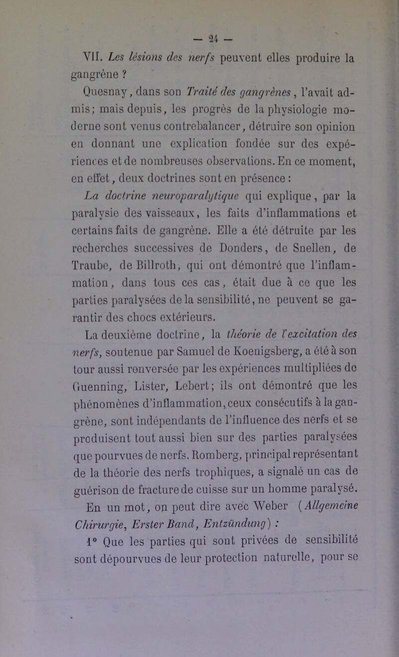 VIL Les lésions des nerfs peuvent elles produire la gangrène ? Quesnay, dans son Traité des gangrènes , l’avait ad- mis; mais depuis, les progrès de la physiologie mo- derne sont venus contrebalancer, détruire son opinion en donnant une explication fondée sur des expé- riences et de nombreuses observations. En ce moment, en elfet, deux doctrines sont en présence : La doctrine neuropai'ahjtique qui explique, par la paralysie des vaisseaux, les faits d’inflammations et certains faits de gangrène. Elle a été détruite par les recberebes successives de Donders, de Snellen, de Traube, de Billrotb, qui ont démontré que l’inflam- mation , dans tous ces cas, était due à ce que les parties paralysées delà sensibilité,ne peuvent se ga- rantir des chocs extérieurs. La deuxième doctrine, la théorie de l'excitation des nerfs, soutenue par Samuel de Koenigsberg, a été à son tour aussi renversée par les expériences multipliées de Guenning, Lister, Lebert; ils ont démontré que les phénomènes d’inflammation, ceux consécutifs à la gan- grène, sont indépendants de l’influence des nerfs et se produisent tout aussi bien sur des parties paralysées que pourvues de nerfs. Romberg, principal représentant de la théorie des nerfs trophiques, a signalé un cas de guérison de fracture de cuisse sur un homme paralysé. En un mot, op peut dire avec Weber [Allgemelne Chirurgie^ ErsterBand, Entzûndung) : 1® Que les parties qui sont privées de sensibilité sont dépourvues de leur protection naturelle, pour se
