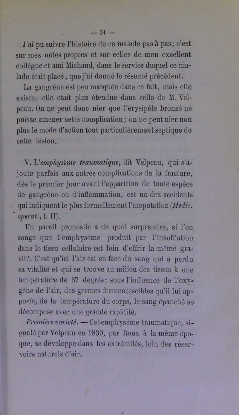 J’ai pu suivre l’histoire de ce malade pas à pas; c’est sur mes notes propres et sur celles de mon excellent collègue et ami Michaud, dans le service duquel ce ma- lade était placé, que j’ai donné le résumé précédent. La gangrène est peu marquée dans ce fait, mais elle existe; elle était plus étendue dans celle de M. Vel- peau. On ne peut donc nier que l’érysipèle bronzé ne puisse amener cette complication ; on ne peut nier non plus le mode d’action tout particulièrement septique de cette lésion. V. Vemphyseme traumatique^ dit Velpeau, qui s’a- joute parfois aux autres complications de la fracture, dès le premier jour avant l’apparition de toute espèce de gangrène ou d’inflammation, est un des accidents qui indiquent le plus formellement l’amputation {Medic, opérât.^ t. II). Un pareil pronostic a de quoi surprendre, si l’on songe que l’emphysème produit par l’insufflation dans le tissu cellulaire est loin d’offrir la même gra- vité. C’est qu'ici l’air est en face du sang qui a perdu sa vitalité et qui se trouve au milieu des tissus à une température de 37 degrés; sous l’influence de l’oxy- gène de l’air, des germes fermentescibles qu’il lui ap- porte, de la température du corps, le sang épanché se décompose avec une grande rapidité. Première variété. — Cet emphysème traumatique, si- gnalé par Velpeau en 1830, par Roux à la même épo- que, se développe dans les extrémités, loin des réser- voirs naturels d’air.