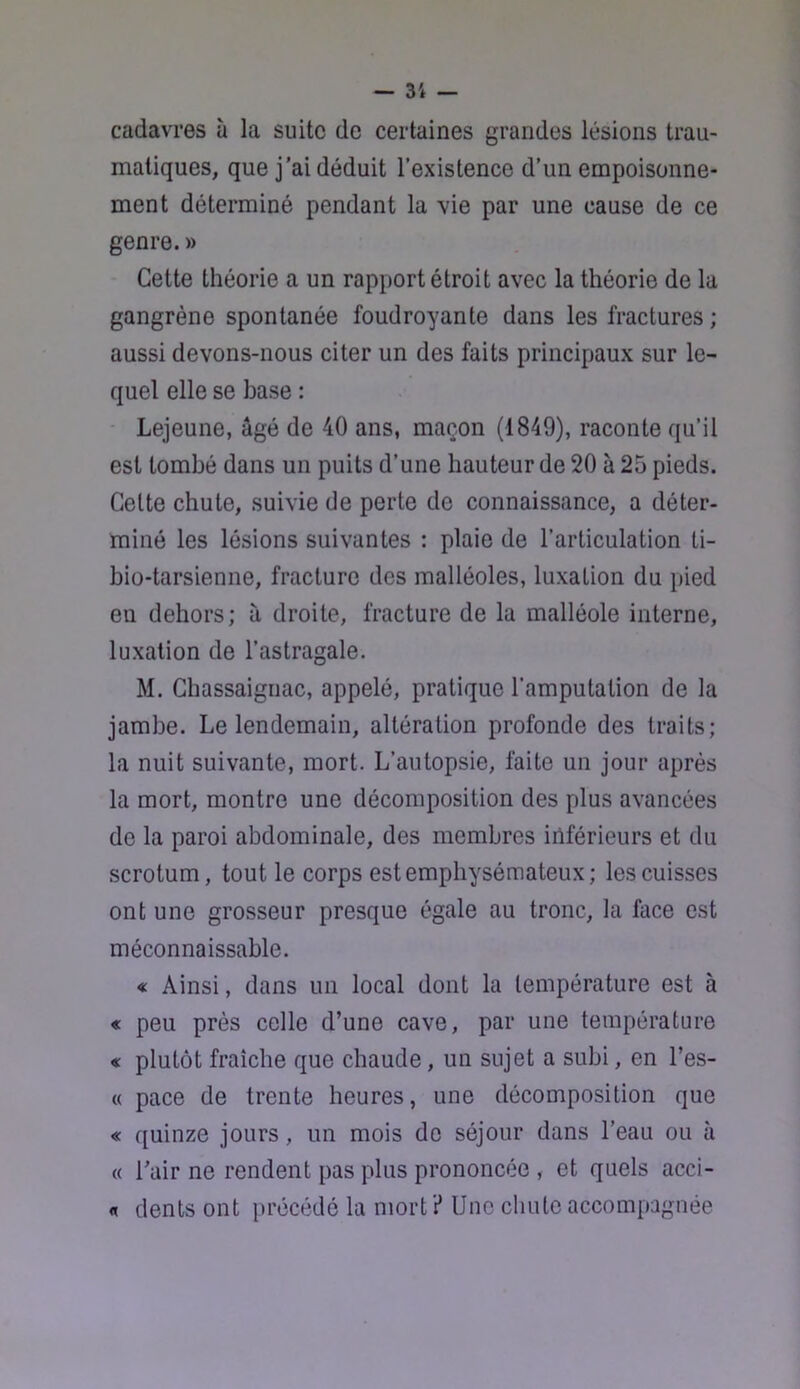 cadavres à la suite de certaines grandes lésions trau- matiques, que j'ai déduit l’existence d’un empoisonne- ment déterminé pendant la vie par une cause de ce genre. » Cette théorie a un rapport étroit avec la théorie de la gangrène spontanée foudroyante dans les fractures; aussi devons-nous citer un des faits principaux sur le- quel elle se base : - Lejeune, âgé de 40 ans, maçon (1849), raconte qu’il est tombé dans un puits d’une hauteur de 20 à 25 pieds. Celte chute, suivie de perte de connaissance, a déter- miné les lésions suivantes : plaie de l’articulation ti- bio-tarsienne, fracture des malléoles, luxation du pied en dehors; à droite, fracture de la malléole interne, luxation de l’astragale. M. Chassaigriac, appelé, pratique l’amputation de la jambe. Le lendemain, altération profonde des traits; la nuit suivante, mort. L’autopsie, faite un jour après la mort, montre une décomposition des plus avancées de la paroi abdominale, des membres inférieurs et du scrotum, tout le corps est emphysémateux; les cuisses ont une grosseur presque égale au tronc, la face est méconnaissable. « Ainsi, dans un local dont la température est à « peu près celle d’une cave, par une température « plutôt fraîche que chaude, un sujet a subi, en l’es- « pace de trente heures, une décomposition que « quinze jours, un mois do séjour dans l’eau ou à « Tair ne rendent pas plus prononcée , et quels acci- « dents ont précédé la niorti* Une cliute accompagnée