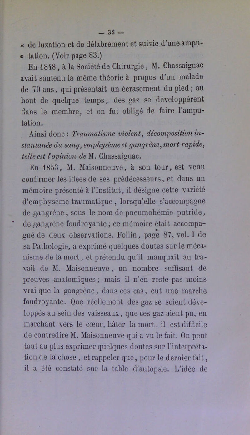 — 38 — « (Je luxation et de délabrement et suivie d’une ampu- « tation. (Voir page 83.) En 1848, à la Société de Chirurgie, M. Ghassaignac avait soutenu la même théorie à propos d’un malade de 70 ans, qui présentait un écrasement du pied; au bout de quelque temps, des gaz se développèrent dans le membre, et on fut obligé de faire l’ampu- tation. Ainsi donc: Traumatisme violent^ décorn'position in- stantanée du sang, emphysème et gangrène, mort rapide, telle est topinion de M. Ghassaignac. En 1853, M. Maisonneuve, à son tour, est venu confirmer les idees de ses prédécesseurs, et dans un mémoire présenté à l’Institut, il désigne cette variété d’emphysème traumatique , lorsqu’elle s’accompagne de gangrène, sous le nom de pneumohémie putride, de gangrène foudroyante; ce mémoire était accompa- gné de deux observations. Follin, page 87, vol. 1 de sa Pathologie, a exprimé quelques doutes sur le méca- nisme de la mort, et prétendu qu’il manquait au tra- vail de M. Maisonneuve, un nombre suffisant de preuves anatomiques ; mais il n’en reste pas moins vrai que la gangrène, dans ces cas, eut une marche foudroyante. Que réellement des gaz se soient déve- loppés au sein des vaisseaux, que ces gaz aient pu, en marchant vers le cœur, hâter la mort, il est difficile de contredire M. Maisonneuve qui a vu le fait. On peut tout au plus exprimer quelques doutes sur l’interpréta- tion de la chose , et rappeler que, pour le dernier fait, il a été constaté sur la table d’autopsie. L’idée de