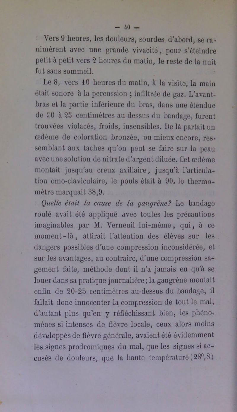 ' Vers 9 heures, les douleurs, sourdes d’abord, se ra- nimèrent avec une grande vivacité, pour s’éteindre petit à petit vers 2 heures du malin, le reste de la nuit fut sans sommeil. Le 8, vers 10 heures du matin, à la visite, la main était sonore à la percussion ; infiltrée de gaz. L’avant- bras et la partie inférieure du bras, dans une étendue de 20 à 2;j centimètres au dessus du bandage, furent trouvées violacés, froids, insensibles. De là partait un œdème de coloration bronzée, ou mieux encore, res- semblant aux taches qu’on peut se faire sur la peau avec une solution de nitrate d’argent diluée. Cet œdème montait jusqu’au creux axillaire, jusqu’à l’articula- tion omo-claviculairo, le pouls était à 90, le thermo- mètre marquait 38,9. Quelle était la cause de la gangrène? Le bandage roulé avait été appliqué avec toutes les précautions imaginables par M. Yerneuil lui-même, qui, à ce moment-là, attirait l’attention des élèves sur les dangers possibles d’une compression inconsidérée, et sur les avantages, au contraire, d’une compression sa- gement faite, méthode dont il n’a jamais eu qu’à se louer dans sa pratique journalière; la gangrène montait enfin de 20-25 centimètres au-dessus du bandage, il fallait donc innocenter la compression de tout le mal, d’autant plus qu’en y réfléchissant bien, les phéno- mènes si intenses de fièvre locale, ceux alors moins développés de fièvre générale, avaient été évidemment les signes prodromiques du mal, que les signes si ac- cusés de douleurs, que la haute température (28'’,8)