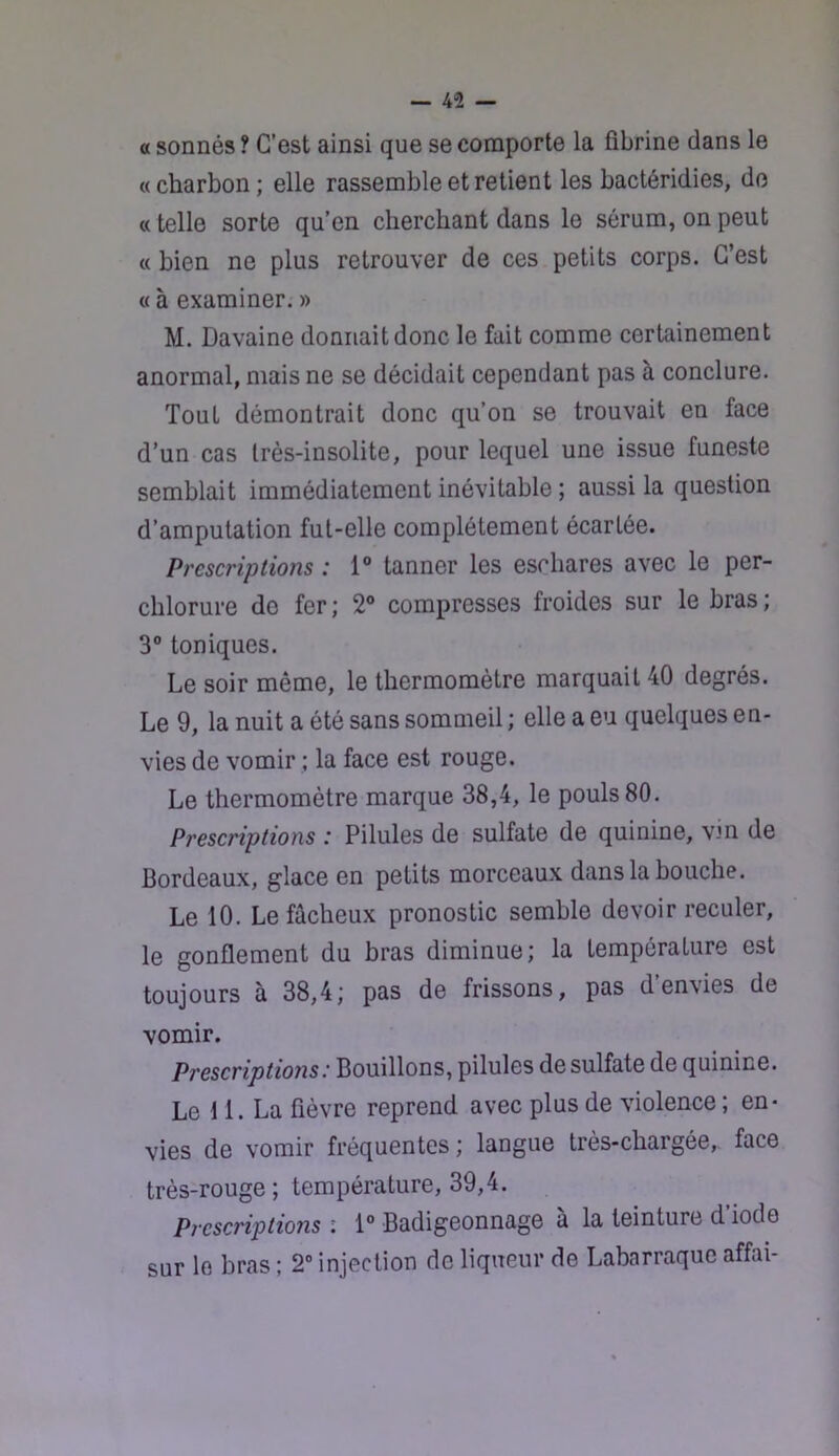 a sonnés ? C’est ainsi que se comporte la fibrine dans le «charbon ; elle rassemble et retient les bactéridies, do « telle sorte qu’en cherchant dans le sérum, on peut « bien ne plus retrouver de ces petits corps. C’est « à examiner. » M. Davaine donnait donc le fait comme certainement anormal, mais ne se décidait cependant pas à conclure. Tout démontrait donc qu’on se trouvait en face d’un cas très-insolite, pour lequel une issue funeste semblait immédiatement inévitable ; aussi la question d’amputation fut-elle complètement écartée. Prescriptions : 1“ tanner les eschares avec le per- chlorure de fer ; 2® compresses froides sur le bras ; 3® toniques. Le soir même, le thermomètre marquait 40 degrés. Le 9, la nuit a été sans sommeil ; elle a eu quelques en- vies de vomir ; la face est rouge. Le thermomètre marque 38,4, le pouls 80. Prescriptions : Pilules de sulfate de quinine, vjn de Bordeaux, glace en petits morceaux dans la bouche. Le 10. Le fâcheux pronostic semble devoir reculer, le gonflement du bras diminue; la température est toujours à 38,4; pas de frissons, pas d’envies de vomir. PrescriptiojisBouillons, pilules de sulfate de quinine. Le U. La fièvre reprend avec plus de violence ; en- vies de vomir fréquentes ; langue très-chargée,. face très-rouge ; température, 39,4. Prescriptions : 1“ Badigeonnage à la teinture d’iode sur le bras ; 2“ injection de liqueur de Labarraque affai-