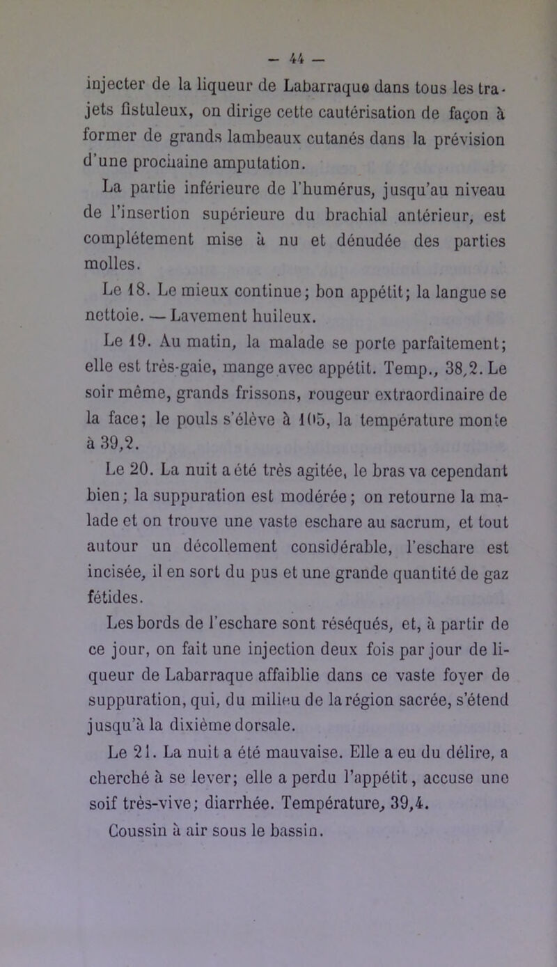 injecter de la liqueur de Labarraquo dans tous les tra* jets fistuleux, on dirige cette cautérisation de façon à former de grands lambeaux cutanés dans la prévision d’une prochaine amputation. La partie inférieure de l’humérus, jusqu’au niveau de l’insertion supérieure du brachial antérieur, est complètement mise à nu et dénudée des parties molles. Le 18. Le mieux continue; bon appétit; la langue se nettoie. — Lavement huileux. Le 19. Au matin, la malade se porte parfaitement; elle est très-gaie, mange avec appétit. Temp., 38,2. Le soir même, grands frissons, rougeur extraordinaire de la face; le pouls s’élève à 105, la température monte à 39,2. Le 20. La nuit a été très agitée, le bras va cependant bien ; la suppuration est modérée ; on retourne la ma- lade et on trouve une vaste eschare au sacrum, et tout autour un décollement considérable, l’eschare est incisée, il en sort du pus et une grande quantité de gaz fétides. Les bords de l’eschare sont réséqués, et, à partir de ce jour, on fait une injection deux fois par jour de li- queur de Labarraque affaiblie dans ce vaste foyer de suppuration, qui, du milieu de la région sacrée, s’étend jusqu’à la dixième dorsale. Le 21. La nuit a été mauvaise. Elle a eu du délire, a cherché à se lever; elle a perdu l’appétit, accuse une soif très-vive; diarrhée. Température^ 39,4. Coussin à air sous le bassin.