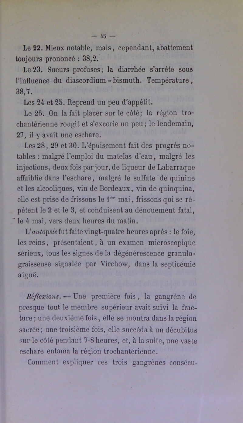 Le 22. Mieux notable, mais, cependant, abattement toujours prononcé : 38,2. Le 23. Sueurs profuses; la diarrhée s’arrête sous l’influence du diascordium - bismuth. Température, 38,7. Les 24 et 25. Reprend un peu d’appétit. Le 26. On la fait placer sur le côté; la région tro- chantérienne rougit et s’excorie un peu; le lendemain, 27, il y avait une eschare. Les 28, 29 et 30. L’épuisement fait des progrès no- tables : malgré l’emploi du matelas d’eau, malgré les injections, deux fois par jour, de liqueur de Labarraque affaiblie dans l’eschare, malgré le sulfate de quinine et les alcooliques, vin de Bordeaux, vin de quinquina, elle est prise de frissons le t®'' mai, frissons qui se ré- pètent le 2 et le 3, et conduisent au dénouement fatal, le 4 mai, vers deux heures du matin. Uauto\}sieï\ii faite vingt-quatre heures après : le foie, les reins, présentaient, à un examen microscopique sérieux, tous les signes de la dégénérescence granulo- graisseuse signalée par Virchow, dans la septicémie aiguë. Réflexions. — Une première fois , la gangrène de presque tout le membre supérieur avait suivi la frac- ture ; une deuxième fois, elle se montra dans la région sacrée ; une troisième fois, elle succéda à un décubitus sur le côté pendant 7-8 heures, et, à la suite, une vaste eschare entama la région trocliantérienne. Comment expli([uer ces trois gangrènes consécu-