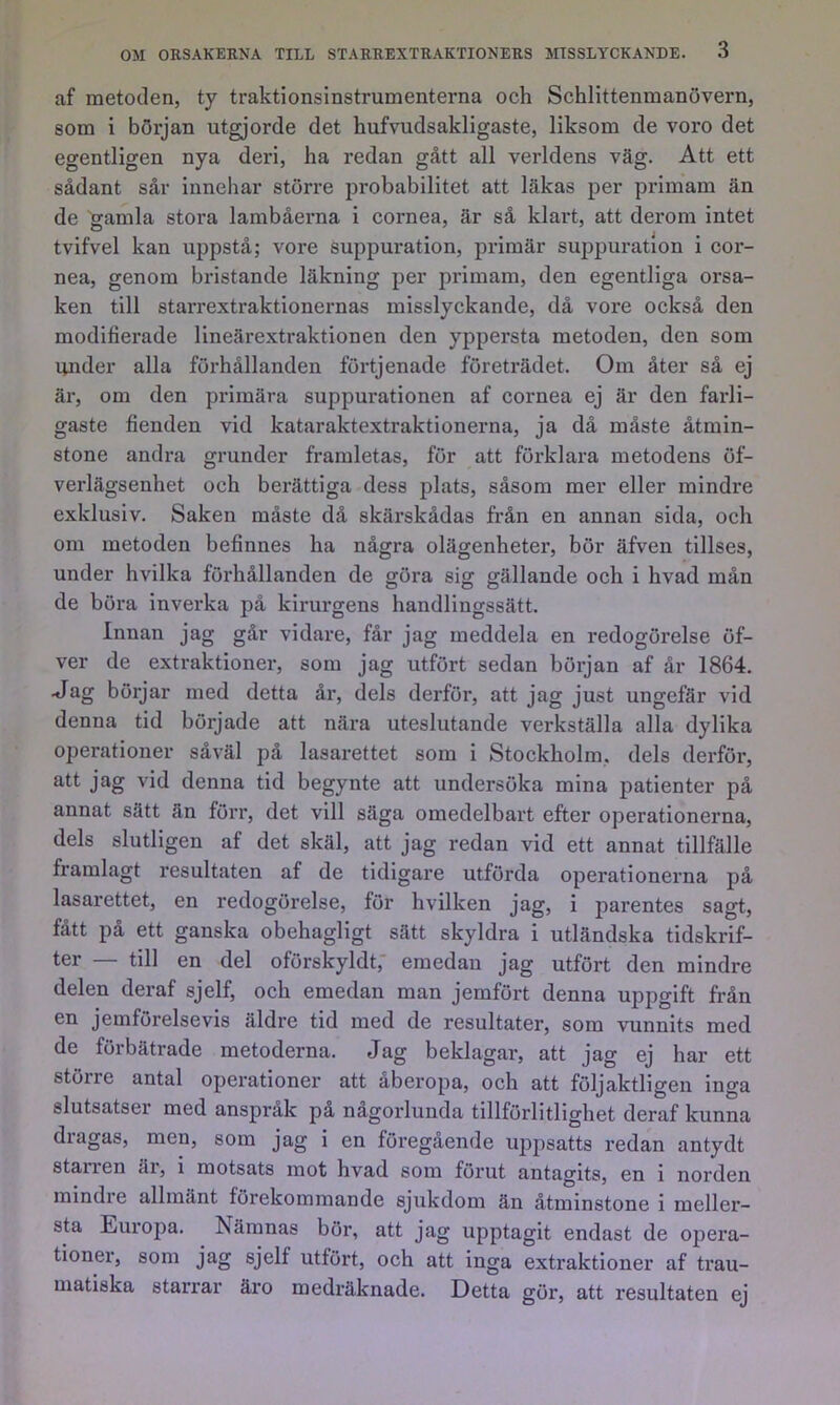 af metoden, ty traktionsinstrumenterna och Schlittenmanövern, som i början utgjorde det hufvudsakligaste, liksom de voro det egentligen nya deri, ha redan gått all verldens väg. Att ett sådant sår innehar större probabilitet att läkas per primam än de sanila stora lambåerna i cornea, är så klart, att derom intet ö . . i . tvifvel kan uppstå; vore suppuration, primär suppuration i cor- nea, genom bristande läkning per primam, den egentliga orsa- ken till starrextraktionernas misslyckande, då vore också den modifierade lineärextraktionen den yppersta metoden, den som under alla förhållanden förtjenade företrädet. Om åter så ej är, om den primära suppurationen af cornea ej är den farli- gaste fienden vid kataraktextraktionerna, ja då måste åtmin- stone andra grunder framletas, för att förklara metodens öf- verlägsenhet och berättiga dess plats, såsom mer eller mindre exklusiv. Saken måste då skärskådas från en annan sida, och om metoden befinnes ha några olägenheter, bör äfven tillses, under hvilka förhållanden de göra sig gällande och i hvad mån de böra inverka på kirurgens handlingssätt. Innan jag går vidare, får jag meddela en redogörelse öf- ver de extraktioner, som jag utfört sedan början af år 1864. <Iag börjar med detta år, dels derför, att jag just ungefär vid denna tid började att nära uteslutande verkställa alla dylika operationer såväl på lasarettet som i Stockholm, dels derför, att jag vid denna tid begynte att undersöka mina patienter på annat sätt än förr, det vill säga omedelbart efter operationerna, dels slutligen af det skäl, att jag redan vid ett annat tillfälle framlagt resultaten af de tidigare utförda operationerna på lasarettet, en redogörelse, för hvilken jag, i parentes sagt, fått på ett ganska obehagligt sätt skyldra i utländska tidskrif- ter — till en del oförskyldt,' emedan jag utfört den mindre delen deraf sjelf, och emedan man jemfört denna uppgift från en jemförelsevis äldre tid med de resultater, som vunnits med de förbätrade metoderna. Jag beklagar, att jag ej har ett stöire antal operationer att aberopa, och att följaktligen inga slutsatser med ansprak på någorlunda tillförlitlighet deraf kunna dragas, men, som jag i en föregående uppsatts redan antydt stan en äi, i motsats mot hvad som förut antagits, en i norden mindre allmänt förekommande sjukdom än åtminstone i meller- sta Eui’opa. Nämnas böi% att jag upptagit endast de ojiera- tioner, som jag sjelf utfört, och att inga extraktioner af trau- matiska starrar äro medräknade. Detta gör, att resultaten ej