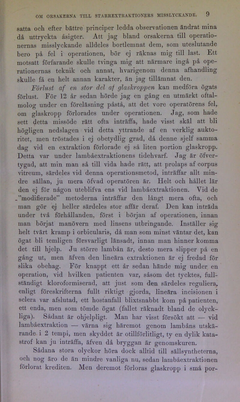 satta och efter bättre principer ledda observationen ändrat mina då uttryckta åsigter. Att jag bland orsakerna till operatio- nernas misslyckande alldeles bortlemnat dem, som uteslutande bero på fel i operationen, bör ej räknas mig till last. Ett motsatt förfarande skulle tvinga mig att närmare ingå på ope- rationernas teknik och annat, hvarigenom denna afhandling skulle få en helt annan karakter, än jag tillämnat den. Förlust af en stor del af glaskroppen kan medföra ögats förlust. För 12 år sedan hörde jag en gång en utmärkt oftal- molog under en föreläsning påstå, att det vore operatörens fel, om glaskropp förlorades under operationen. Jag, som hade sett detta missöde rätt ofta inträffa, hade visst skäl att bli högligen nedslagen vid detta yttrande af en verklig aukto- ritet, men tröstades i ej obetydlig grad, då denne sjelf samma dag vid en extraktion förlorade ej så liten portion glaskropp. Detta var under lambåextraktionens tidehvarf. Jag är öfver- tygad, att min man så till vida hade rätt, att prolaps af corpus vitreum, särdeles vid denna operationsmetod, inträffar allt min- dre sällan, ju mera öfvad operatören är. Helt och hållet lär den ej för någon uteblifva ens vid lambåextraktionen. Vid de „”modifierade” metoderna inträffar den långt mera ofta, och man gör ej heller särdeles stor affär deraf. Den kan inträda under två förhållanden, först i början af operationen, innan man börjat manövern med linsens utbringande. Inställer sig helt tvärt kramp i orbicularis, då man som minst väntar det, kan ögat bli temligen försvarligt länsadt, innan man hinner komma det till hjelp. Ju större lambån är, desto mera slipper på en gång ut, men äfven den lineära extraktionen är ej fredad för slika obehag. För knappt ett år sedan hände mig under en operation, vid hvilken patienten var, såsom det tycktes, full- ständigt kloroformiserad, att just som den särdeles reguliera^ enligt föreskrifterna fullt riktigt gjorda, lineära incisionen i sclera var afslutad, ett hostanfall blixtsnabbt kom på patienten, ett enda, men som tömde ögat (fallet räknadt bland de olyck- liga). Sådant är ohjelpligt. Man har visst försökt att — vid lambåextraktion — värna sig häremot genom lambåns utskä- rande i 2 tempi, men skyddet är otillförlitligt, ty en dylik kata- strof kan ju inträffa, äfven då bryggan är genomskuren. Sådana stora olyckor höra dock alltid till sällsyntheterna, och nog äro de än mindre vanliga nu, sedan lambåextraktionen lörlorat krediten. Men deremot föidoras glaskropp i små por-