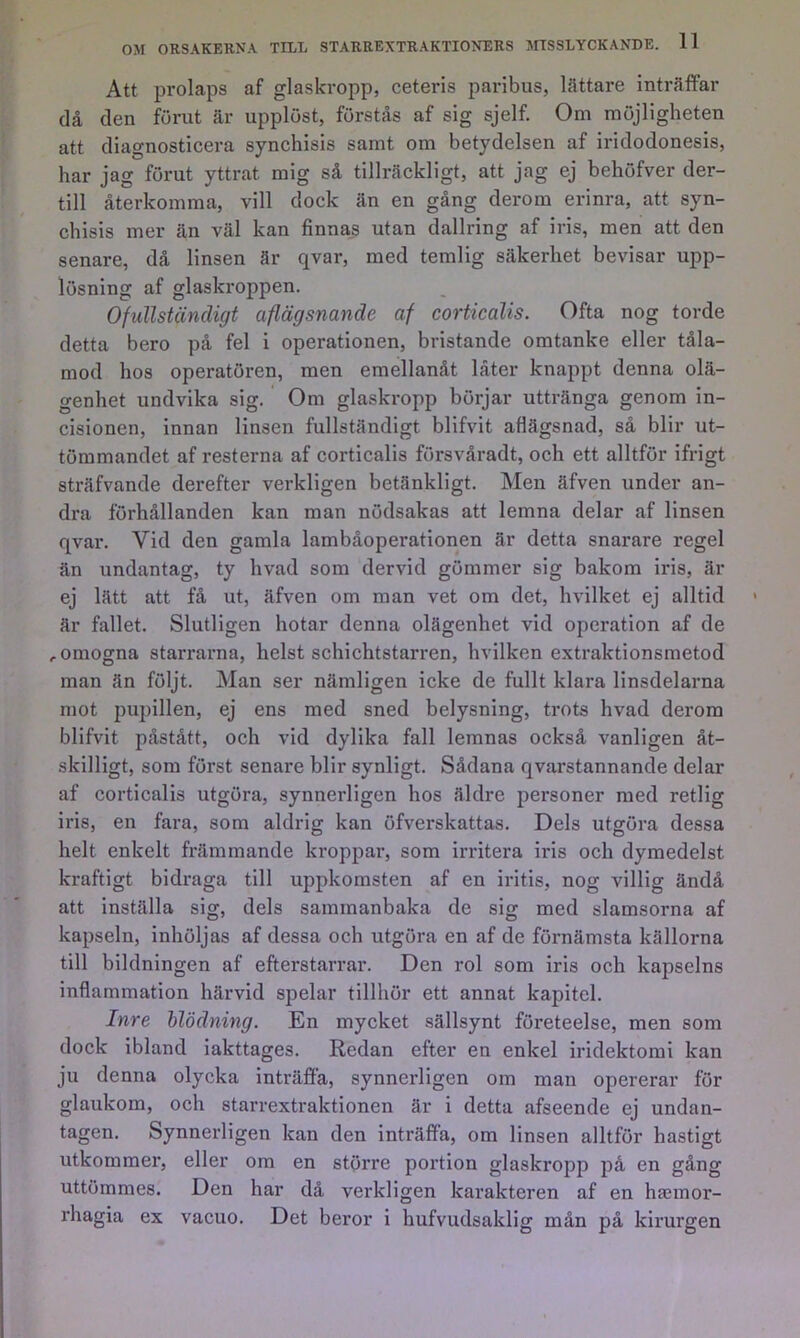 Att prolaps af glaskropp, ceteris paribus, lättare inträffar då den förut är upplöst, förstås af sig sjelf. Om möjligheten att diagnosticera synchisis samt om betydelsen af iridodonesis, har jag förut yttrat mig så tillräckligt, att jag ej behöfver der- till återkomma, vill dock än en gång derom erinra, att syn- chisis mer än väl kan finna_s utan dallring af iris, men att den senare, då linsen är qvar, med temlig säkerhet bevisar upp- lösning af glaskroppen. Ofullständigt aflägsnande af corticalis. Ofta nog torde detta bero på fel i operationen, bristande omtanke eller tåla- mod hos operatören, men emellanåt låter knappt denna olä- genhet undvika sig. Om glaskropp börjar uttränga genom in- cisionen, innan linsen fullständigt blifvit aflägsnad, så blir ut- tömmandet af resterna af corticalis försvåradt, och ett alltför ifrigt sträfvande derefter verkligen betänkligt. Men äfven under an- dra förhållanden kan man nödsakas att lemna delar af linsen qvar. Vid den gamla lambåoperationen är detta snarare regel än undantag, ty hvad som dervid gömmer sig bakom iris, är ej lätt att få ut, äfven om man vet om det, hvilket ej alltid är fallet. Slutligen hotar denna olägenhet vid operation af de , omogna starrarna, helst schichtstarren, hvilken extraktionsmetod man än följt. Man ser nämligen icke de fullt klara linsdelarna mot pupillen, ej ens med sned belysning, trots hvad derom blifvit påstått, och vid dylika fall lemnas också vanligen åt- skilligt, som först senare blir synligt. Sådana qvarstannande delar af corticalis utgöra, synnerligen hos äldre personer med retlig iris, en fara, som aldrig kan öfverskattas. Dels utgöra dessa helt enkelt främmande kroppar, som irritera iris och dymedelst kraftigt bidraga till uppkomsten af en iritis, nog villig ändå att inställa sig, dels sammanbaka de sig med slamsorna af kapseln, inhöljas af dessa och utgöra en af de förnämsta källorna till bildningen af efterstarrar. Den rol som iris och kapselns inflammation härvid spelar tillhör ett annat kapitel. Inre hlödning. En mycket sällsynt företeelse, men som dock ibland iakttages. Redan efter en enkel iridektomi kan ju denna olycka inträffa, synnerligen om man opererar för glaukom, och starrextraktionen är i detta afseende ej undan- tagen. Synnerligen kan den inträffa, om linsen alltför hastigt utkommer, eller om en större portion glaskropp på en gång uttömmes. Den har då verkligen karakteren af en haeinor- rhagia ex vacuo. Det beror i hufvudsaklig mån på kirurgen