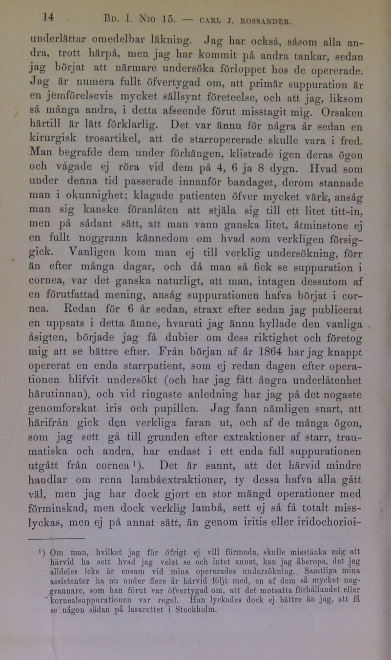 underlättar omedelbar Iflkning. Jag har också, såsom alla an- dra, trott härpå, men jag har kommit på andra tankar, sedan jag börjat att närmare undersöka förloppet hos de opererade. Jag är numera fullt öfvertygad om, att primär suppuration är en jemförelsevis mycket sällsynt företeelse, och att jag, liksom så många andra, i detta afseende förut misstagit mig. Orsaken härtill är lätt förklarlig. Det var ännu för några år sedan en kirurgisk trosartikel, att de starropererade skulle vara i fred. Man begrafde dem under förhängen, klistrade igen deras ögon och vågade ej röra vid dem på 4, 6 ja 8 dygn. livad som under denna tid passerade innanför bandaget, derom stannade man i okunnighet; klagade patienten öfver mycket värk, ansåg man sig kanske föranlåten att stjäla sig till ett litet titt-in, men på sådant sätt, att man vann ganska litet, åtminstone ej en fullt noggrann kännedom om hvad som verkligen försig- gick. Vanligen kom man ej till verklig undersökning, förr än efter många dagar, och då man så fick se suppuration i cornea, var det ganska naturligt, att man, intagen dessutom af en förutfattad mening, ansåg suppurationen hafva börjat i cor- nea. Redan för 6 år sedan, straxt efter sedan jag publicerat en uppsats i detta ämne, hvaruti jag ännu hyllade den vanliga / åsigten, började jag få dubier om dess riktighet och företog mig att se bättre efter. Från början af år 1864 har jag knappt opererat en enda starrpatient, som ej redan dagen efter opera- tionen blifvit undersökt (och har jag fått ångra underlåtenhet härutinnan), och vid ringaste anledning har jag på det nogaste genomforskat iris och pupillen. Jag fann nämligen snart, att härifrån gick den veidcliga faran ut, och af de många ögon, som jag sett gå till grunden efter extraktioner af starr, trau- matiska och andra, har endast i ett enda fall suppurationen utgått från cornea *). Det är sannt, att det härvid mindre handlar om rena lambåextraktioner, ty dessa hafva alla gått väl, men jag har dock gjort en stor mängd operationer med förminskad, men dock verklig lambå, sett ej så få totalt miss- lyckas, men ej på annat sätt, än genom iritis eller iridochorioi- ') Om man, hvilkut jag för öfrigt ej vill förmoda, skulle misstänka mig att härvid ha sett hvad jag velat se och intet annat, kan jag åberopa, det jag alldeles icke är ensam vid mina opererades undersökning. Samtliga mina assistenter ha nu under flcre är härvid följt med, en af dem sä mycket nog- grannare, som han förut var öfvertygad om, att det motsatta förhällandet eller ' kornealsuppurationen var regel. Han lyckades dock ej bättre än jag, att fä se nägou sädan pä lasarettet i Stockholm.