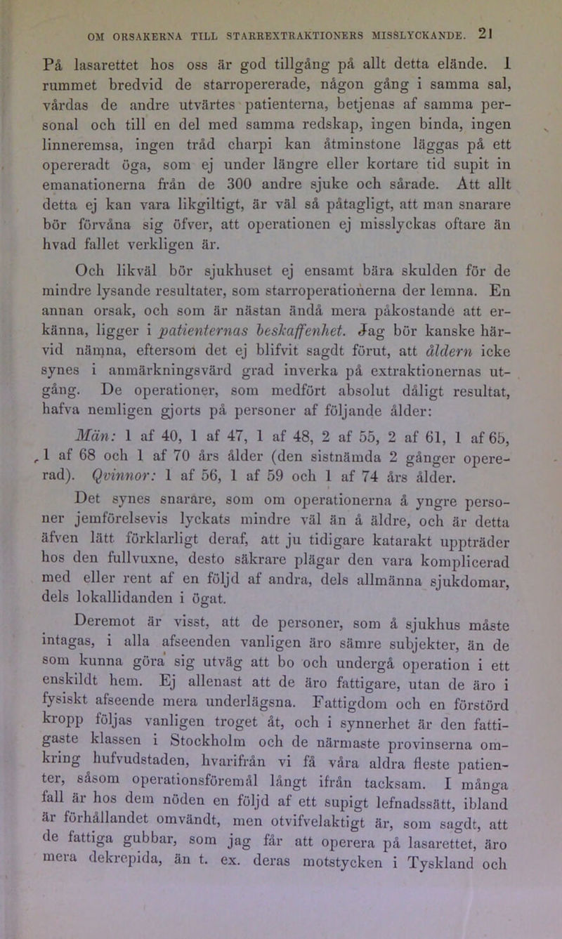 På lasarettet hos oss är god tillgång på allt detta elände. 1 rummet bredvid de starropererade, någon gång i samma sal, våi*das de andre utvärtes patienterna, betjenas af samma per- sonal och till en del med samma redskap, ingen binda, ingen linneremsa, ingen tråd cbarpi kan åtminstone läggas på ett opereradt öga, som ej under längre eller kortare tid supit in emanationerna från de 300 andre sjuke och sårade. Att allt detta ej kan vara likgiltigt, är väl så påtagligt, att man snarare bör förvåna sig öfver, att operationen ej misslyckas oftare än hvad fallet verkligen är. Och likväl bör sjukhuset ej ensamt bära skulden för de mindre lysande resultater, som starroperatioherna der lemna. En annan orsak, och som är nästan ändå mera påkostande att er- känna, ligger i patienternas hesliaffenhet. Jag bör kanske här- vid nämna, eftersom det ej blifvit sagdt förut, att åldern icke synes i anmärkningsvärd grad inverka på extraktionernas ut- gång. De operationer, som medfört absolut dåligt resultat, hafva neraligen gjorts på personer af följande ålder: Män: 1 af 40, 1 af 47, 1 af 48, 2 af 55, 2 af 61, 1 af 65, , 1 af 68 och 1 af 70 års ålder (den sistnämda 2 gånger opere- rad). Qvinnor: 1 af 56, 1 af 59 och 1 af 74 års ålder. Det synes snarare, som om operationerna å yngre perso- ner jemförelsevis lyckats mindre väl än å äldre, och är detta äfven lätt förklarligt deraf, att ju tidigare katarakt ujipträder hos den fullvuxne, desto säkrare plägar den vara komplicerad med eller rent af en följd af andra, dels allmänna sjukdomar, dels lokallidanden i ögat. Deremot är visst, att de personer, som å sjukhus måste intagas, i alla afseenden vanligen äro sämre subjekter, än de som kunna göra sig utväg att bo och undergå operation i ett enskildt hem. Ej allenast att de äro fattigare, utan de äro i fysiskt afseende mera underlägsna. Fattigdom och en förstörd kropp följas vanligen troget åt, och i synnerhet är den fatti- gaste klassen i Stockholm och de närmaste provinserna om- kring hufvudstaden, hvarifrån vi få våra aldra fleste patien- ter, såsom operationsföremål långt ifrån tacksam. I många fall är hos dem nöden en följd af ett supigt lefnadssätt, ibland är förhållandet omvändt, men otvifvelaktigt är, som sagdt, att de fattiga gubbar, som jag får att operera på lasarettet, äro mera dekrepida, än t. ex. deras motstycken i Tyskland och