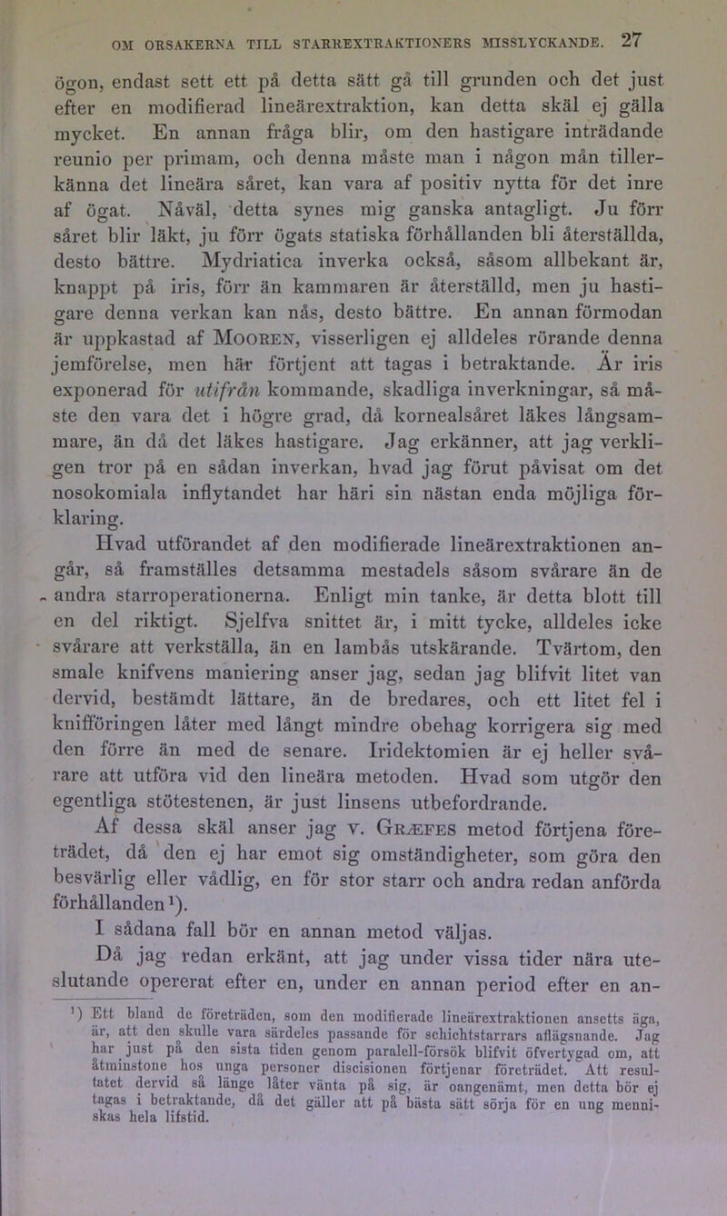 Ögon, endast sett ett på detta sätt gå till grunden och det just efter en modifierad lineärextraktion, kan detta skäl ej gälla mycket. En annan fråga blir, om den hastigare inträdande reunio per primam, och denna måste man i någon mån tiller- känna det lineära såret, kan vara af positiv nytta för det inre af ögat. Nåväl, detta synes mig ganska antagligt. Ju förr såret blir läkt, ju förr ögats statiska förhållanden bli återställda, desto bättre. Mydriatica inverka också, såsom allbekant är, knappt på iris, förr än kammaren är återställd, men ju hasti- gare denna verkan kan nås, desto bättre. En annan förmodan är uppkastad af Mooren, visserligen ej alldeles rörande denna jemförelse, men här förtjent att tagas i betraktande. Ar iris exponerad för utifrån kommande, skadliga inverkningar, så må- ste den vara det i högre grad, då kornealsåret läkes långsam- mare, än då det läkes hastigare. Jag erkänner, att jag verkli- gen tror på en sådan inverkan, hvad jag förut påvisat om det nosokomiala inflytandet har häri sin nästan enda möjliga för- klaring. Hvad utförandet af den modifierade lineärextraktionen an- går, så framställes detsamma mestadels såsom svårare än de - andra starroperationerna. Enligt min tanke, är detta blott till en del riktigt. Sjelfva snittet är, i mitt tycke, alldeles icke • svårare att verkställa, än en lambås utskärande. Tvärtom, den smale knifvens maniering anser jag, sedan jag blifvit litet van dervid, bestämdt lättare, än de bredares, och ett litet fel i knifföringen låter med långt mindre obehag korrigera sig med den förre än med de senare. Iridektomien är ej heller svå- rare att utföra vid den lineära metoden. Hvad som utgör den egentliga stötestenen, är just linsens utbefordrande. Af dessa skäl anser jag v. Gr^fes metod förtjena före- trädet, då ' den ej har emot sig omständigheter, som göra den besvärlig eller vådlig, en för stor starr och andra redan anförda förhållanden ^). I sådana fall bör en annan metod väljas. Då jag redan erkänt, att jag under vissa tider nära ute- slutande opererat efter en, under en annan period efter en an- ’) Ett bland de företräden, som den modifierade lineärextraktionen ansetts äga, är, att den skulle vara särdeles passande för schiehtstarrars aflägsnande. Jag har just på den sista tiden genom paralell-försök blifvit öfvertygad om, att åtminstone^ hos unga personer discisionen förtjenar företrädet. Ått resul- tatet dervid sa länge låter vänta på sig, är oangenämt, men detta bör ej tagas i betraktande, då det gäller att på bästa sätt sörja för en ung menni- skas hela lifstid.