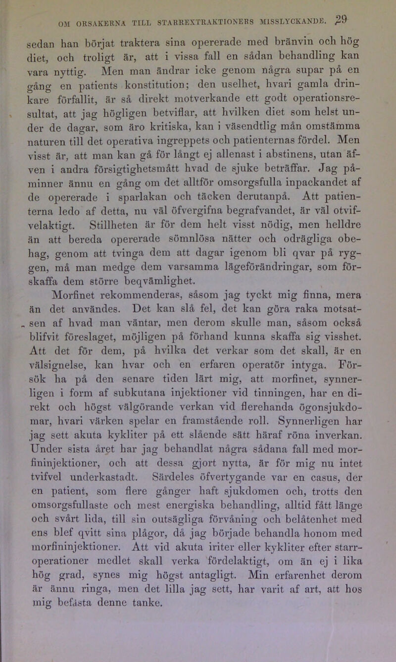 sedan han börjat traktera sina opererade med bränvin och hög diet, oeh troligt är, att i vissa fall en sådan behandling kan vara nyttig. Men man ändrar icke genom några supar på en gång en patients konstitution; den uselhet, hvari gamla drin- kare förfallit, är så direkt motverkande ett godt operationsre- sultat, att jag högligen betviflar, att hvilken diet som helst un- der de dagar, som äro ki-itiska, kan i väsendtlig mån omstämma naturen till det operativa ingreppets och patienternas fördel. Men visst är, att man kan gå för långt ej allenast i abstinens, utan äf- ven i andra försigtighetsmått hvad de sjuke beträffar. Jag på- minner ännu en gång om det alltför omsorgsfulla inpackandet af de opererade i sparlakan och täcken derutanpå. Att patien- terna ledo af detta, nu väl öfvergifna begrafvandet, är väl otvif- velaktigt. Stillheten är för dem helt visst nödig, men helldre än att bereda opererade sömnlösa nätter och odrägliga obe- hag, genom att tvinga dem att dagar igenom bli qvar på ryg- gen, må man medge dem varsamma lägeförändringar, som för- skaffa dem större beqvämlighet. Morfinet rekommenderas, såsom jag tyckt mig finna, mera än det användes. Det kan slå fel, det kan göra raka motsat- „ sen af hvad man väntar, men derom skulle man, såsom också blifvit föreslaget, möjligen på förhand kunna skaffa sig visshet. Att det för dem, på hvilka det verkar som det skall, är en välsignelse, kan hvar och en erfaren operatör intyga. Föi*- sök ha på den senare tiden lärt mig, att morfinet, synner- ligen i form af subkutana injektioner vid tinningen, har en di- rekt och högst välgörande verkan vid flerehanda ögonsjukdo- mar, hvari värken spelar en framstående roll. Synnerligen har jag sett akuta kykliter på ett slående sätt häraf röna inverkan. Under sista året har jag behandlat några sådana fall med mor- fininjektioner, och att dessa gjort nytta, är för mig nu intet tvifvel underkastadt. Särdeles öfvertygande var en casus, der en patient, som flei’e gånger haft sjukdomen och, trötts den omsorgsfullaste och mest energiska behandling, alltid fått länge och svårt lida, till sin outsägliga förvåning och belåtenhet med ens blef qvitt sina plågor, då jag började behandla honom med morfininjektioner. Att vid akuta iriter eller kykliter efter starr- operationer medlet skall verka fördelaktigt, om än ej i lika hög grad, synes mig högst antagligt. Min erfarenhet derom är ännu ringa, men det lilla jag sett, har varit af art, att hos mig befästa denne tanke.