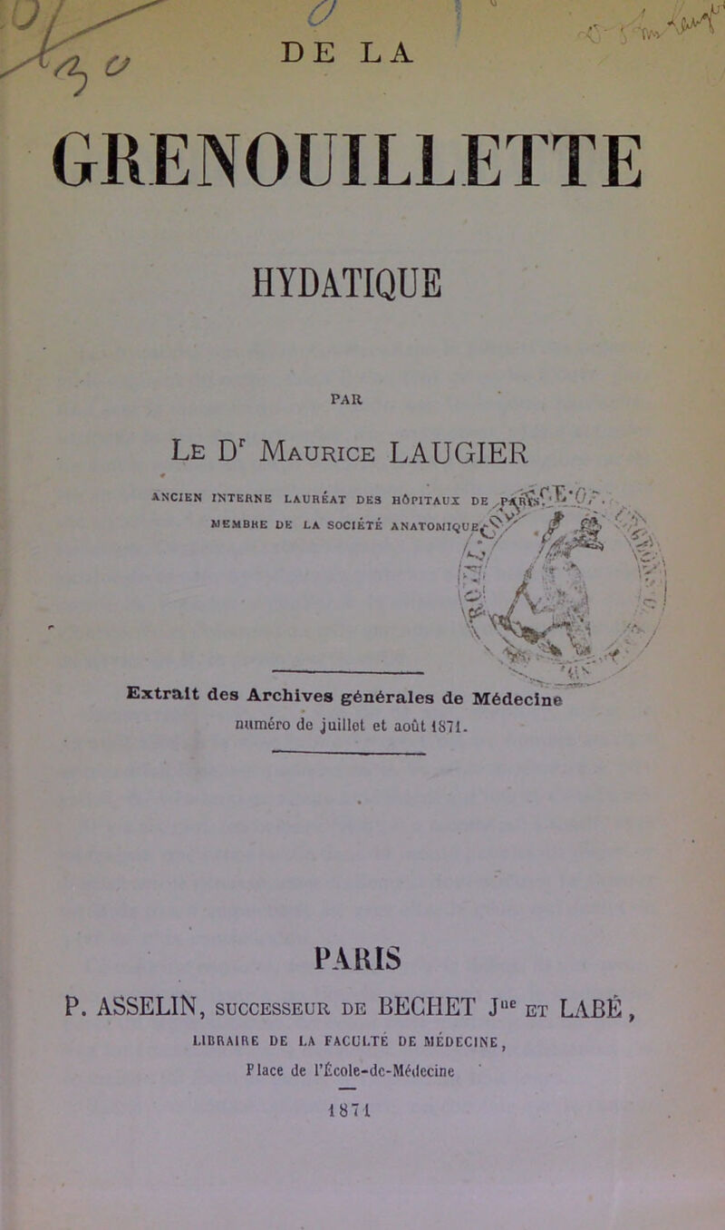 ■V’ ■f'AV GRENOUILLETTE HYDATIQUE PAR Le D' Maurice LAUGIER ■ANCIEN INTERNE LAUREAT DES HÔPITAUX DE MEMBRE DE LA SOCIÉTÉ ÉTÉ ANATOMI<îUEf-^y^. S Æ <'/y. Xi \ Glè. \ IÎ-; 4' ,*■ ; ^ O * Vl ^ Extrait des Archives générales de Médecine numéro de juillet et août 1S71. PARIS P. ASSELIN, SUCCESSEUR de BEGHET J'*® et LABÉ, LIBRAIRE DE LA FACULTÉ DE MÉDECINE, Place de rÉcole-dc-Médccine 1871