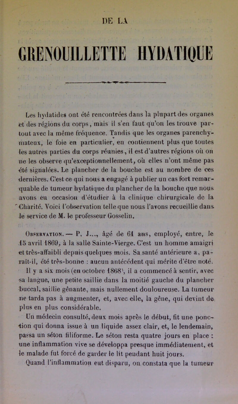 DE LA HYÜATIOIIK Les hyilatides ont été rencontrées dans la plupart des organes et des régions du corps, mais il s’en faut qu’on les trouve par- tout avec la même fréquence. Tandis que les organes parenchy- mateux, le foie en particulier, en contiennent plus que toutes les autres parties du corps réunies, il est d’autres régions où on ne les observe qu’exceptionnellement, où elles n’ont même pas été signalées. Le plancher de la bouche est au nombre de ces dernières. C’est ce qui nous a engagé à publier un cas fort remar- quable de tumeur hydatique du plancher de la bouche que nous avons eu occasion d’étudier à la clinique chirurgicale de la Charité. Voici l’observation telle que nous l’avons recueillie dans le service de M. le professeur Gosselin. Observation.— P. J..,, âgé de 61 ans, employé, entre, le 15 avril 1869, à la salle Sainte-Vierge. C’est un homme amaigri et très-affaibli depuis quelques mois. Sa santé antérieure a, pa- rait-il, été très-bonne : aucun antécédent qui mérite d’être noté. Il y a six mois (en octobre 1868', il a commencé à sentir, avec sa langue, une petite saillie dans la moitié gauche du plancher buccal, saillie gênante, mais nullement douloureuse. La tumeur ne tarda pas à augmenter, et, avec elle, la gêne, qui devint de plus en plus considérable. Un médecin consulté, deux mois après le début, fit une ponc~ iion qui donna issue à un liquide assez clair, et, le lendemain, pa ssa un séton filiforme. Le séton resta quatre jours en place : une inflammation vive se développa presque immédiatement, et le malade fut forcé de garder le lit pendant huit jours. Quand l’inflanimatioii eut disparu, on constata que la tumeur