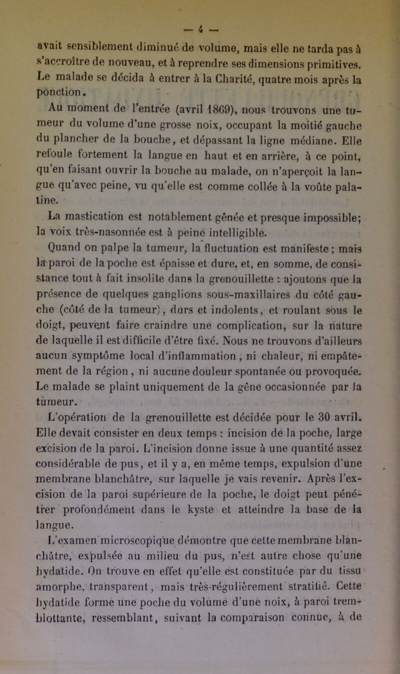 avait sensiblement diminué de volume, mais elle ne tarda pas à s accroître de nouveau, et à reprendre ses dimensions primitives. Le malade se décida à entrer à la Charité, quatre mois après la ponction. ’ * . ' • . ' Au moment de l’entrée (avril 18G9), nous trouvons une tu- meur du volume d’une grosse noix, occupant la moitié gauche du plancher de la bouche, et dépassant la ligne médiane. Elle retoule fortement la langue en haut et en arrière, à ce point, qu en faisant ouvrir la bouche au malade, on n’aperçoit la lan- gue qu avec peine, vu qu’elle est comme collée à la voûte pala- tine. La mastication est notablement gênée et presque impossible; la voix très-nasonnée est à peine intelligible. Quand on palpe la tumeur, la fluctuation est manifeste; mais la paroi de la poche est épaisse et dure, et, en somme, de consi- stance tout à fait insolite dans la gronouillette : ajoutons que la présence de quelques ganglions sous-maxillaires du coté gau- che (côté de la tumeur), durs et indolents, et roulant sous le doigt, peuvent faire craindre une complication, sur la nature de laquelle il est difficile d’être fixé. Nous ne trouvons d’ailleurs aucun symptôme local d’inflammation , ni chaleur, ni empâte- ment de la région , ni aucune douleur spontanée ou provoquée. Le malade se plaint uniquement de la gêne occasionnée par la tumeur. L’opération de la grenouillette est décidée pour le 30 avril. Elle devait consister en deux temps : incision de la poche, large excision de la paroi. L’incision donne issue à une quantité assez considérable de pus, et il y a, en même temps, expulsion d’une membrane blanchâtre, sur laquelle je vais revenir. Après l’ex- cision de la paroi supérieure de la poche, le doigt peut péné- trer profondément dans le kyste et atteindre la base de la langue. 1/examen microscopique démontre que celte membrane blan- châtre, expulsée au milieu du pus, n’est autre chose qu’une hydatide. On trouve en effet qu’elle est constituée par du tissu amorphe, transparent, mais très-régulièrement stratifié. Cette hydatide forme une poche du volumé d’une noix, à paroi trern- blottaiite, ressemblant, suivant la comparaison connue, k de