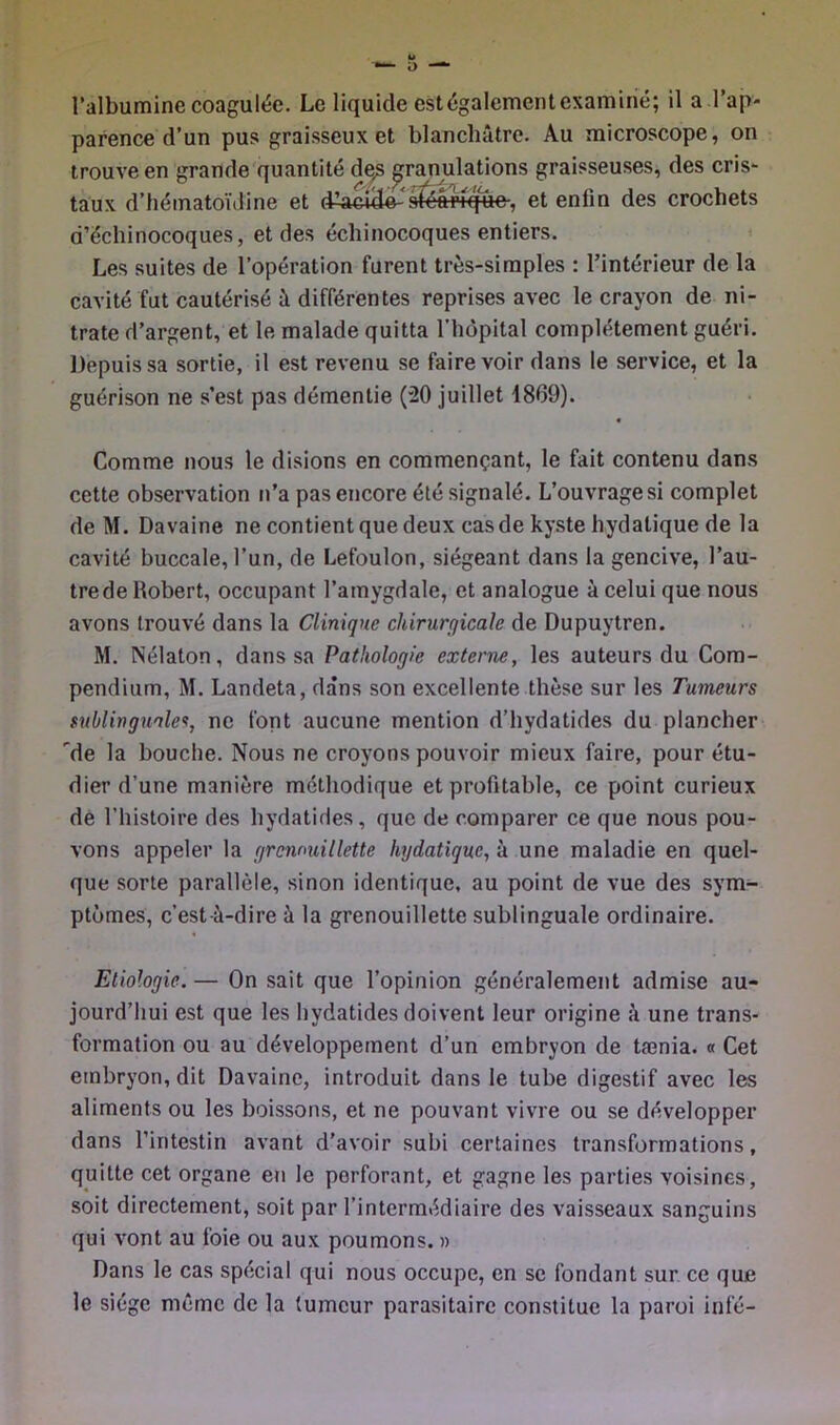 l’albumine coagulée. Le liquide est également examiné; il a l’ap- parence d’un pus graisseux et blanchâtre. Au microscope, on trouve en grande quantité de^ granulations graisseuses, des cris- taux d’hématoïiline et d^aciH^'sféarique-, et enfin des crochets d’échinocoques, et des échinocoques entiers. ' Les suites de l’opération furent très-simples : l’intérieur de la cavité fut cautérisé â différentes reprises avec le crayon de ni- trate d’argent, et le malade quitta l’hôpital complètement guéri. Depuis sa sortie, il est revenu se faire voir dans le service, et la guérison ne s’est pas démentie (20 juillet 1869). Comme nous le disions en commençant, le fait contenu dans cette observation n’a pas encore été signalé. L’ouvrage si complet de M. Davaine ne contient que deux cas de kyste hydatique de la cavité buccale, l’un, de Lefoulon, siégeant dans la gencive, l’au- tre de Robert, occupant l’amygdale, et analogue à celui que nous avons trouvé dans la Clinique chirurgicale de Dupuytren. M. Nélaton, dans sa Pathologie externe, les auteurs du Com- pendium, M. Landeta, dans son excellente thèse sur les Tumeurs sublinguale'^, ne font aucune mention d’hydatides du plancher de la bouche. Nous ne croyons pouvoir mieux faire, pour étu- dier d’une manière méthodique et profitable, ce point curieux de l’histoire des hydatides, que de comparer ce que nous pou- vons appeler la grcwmillette hydatique, à une maladie en quel- que sorte parallèle, sinon identique, au point de vue des sym- ptômes, c’est-à-dire à la grenouillette sublinguale ordinaire. Etiologie. — On sait que l’opinion généralement admise au- jourd’hui est que les hydatides doivent leur origine à une trans- formation ou au développement d’un embryon de tænia. « Cet embryon, dit Davaine, introduit dans le tube digestif avec les aliments ou les boissons, et ne pouvant vivre ou se développer dans l’intestin avant d’avoir subi certaines transformations, quitte cet organe en le perforant, et gagne les parties voisines, soit directement, soit par l’intermédiaire des vaisseaux sanguins qui vont au foie ou aux poumons. » Dans le cas spécial qui nous occupe, en se fondant sur, ce que le siège même de la tumeur parasitaire constitue la paroi infé-