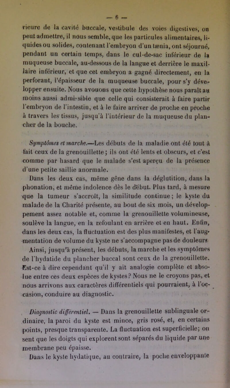 licurc (le la cavité buccale, vestibule des voies diyestives, on peut admettre, il nous semble, que les particules alimentaires, li- ([uides ou solides, contenant l’embryon d’un tænia, ont séjourné, pendant un certain temps, dans le cul-de-sac inférieur de la muqueuse buccale, au-dessous de la langue et derrière le maxil- laire inférieur, et que cet embryon a gagné directement, en la perforant, l’épaisseur de la muqueuse buccale, pour s’y déve- lopper ensuite. Nous avouons que cette hypothèse nous parait au moins aussi admissible que celle qui consisterait à faire partir l’embryon de l’intestin, et à le faire arriver de proche en proche à travers les tissus, jusqu’à l’intérieur de la muqueuse du plan- cher de la bouche. Symptômes et marche.—Les débuts de la maladie ont été tout à fait ceux de la grenouillette; ils ont été lents et obscurs, et c’est comme par hasard que le malade s’est aperçu de la présence d’une petite saillie anormale. Dans les deux cas, même gêne dans la déglutition, dans la phonation, et même indolence dès le d'ébut. Plus tard, à mesure que la tumeur s’accroît, la similitude continue; le kyste du malade de la Charité présente, au bout de six mois, un dévelop- . pement assez notable et, comme la grenouillette volumineuse, soulève la langue, en la refoulant en arrière et en haut. Enfin, dans les deux cas, la fluctuation est des plus manifestes, et l’aug- mentation de volume du kyste ne s’accompagne pas de douleurs- Ainsi, jusqu^à présent, les débuts, la marche et les symptômes de riiydatide du plancher buccal sont ceux de la grenouillette. Est-ce à dire cependant qu’il y ait analogie complète et abso- lue entre ces deux espèces de kystes? Nous ne le croyons pas, et nous arrivons aux caractères différentiels qui pourraient, à l’oc- • casion, conduire au diagnostic. , Diagnostic différentiel. — Dans la grenouillette sublinguale or- dinaire, la paroi du kyste est mince, gris rosé, et, en certains points, presque transparente. La fluctuation est superficielle; on sent que les doigts qui explorent sont séparés du liquide par une membrane peu épaisse. Dans le kyste hydatique, au contraire, la poche enveloppante