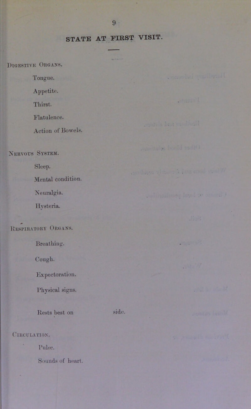 STATE AT FIRST VISIT. Digestive Organs. Tongue. Appetite. Thirst. Flatulence. Action of Bowels. > Nervous System. Sleep. Mental condition. Neuralgia. Hysteria. liEsi'iRATORY Organs. Breathing. Cough. Expectoration. Physical signs. Rests best on .side. ClKClLATlON. Pulse. Sounds of heart.