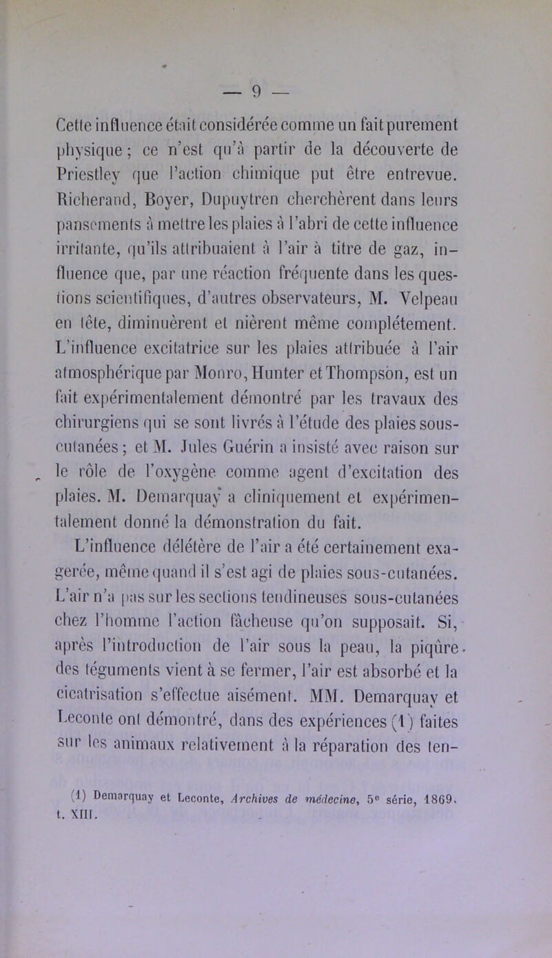 Cette influence étnit considérée comme un fait purement physique ; ce n’est qu’à partir de la découverte de Priestley que l’action chimique put être entrevue. Richerand, Boyer, Dupuytren cherchèrent dans leurs pansements à mettre les plaies à l’abri de cette inlluence irritante, qu’ils attribuaient à l’air à titre de gaz, in- fluence que, par une réaction fréquente dans les ques- tions scientifiques, d’autres observateurs, M. Velpeau en tête, diminuèrent et nièrent même complètement. L’influence excitatrice sur tes plaies attribuée à l’air atmosphérique par Monro,Hunter et Thompson, est un fait expérimentalement démontré par les travaux des chirurgiens qui se sont livrés à l’étude des plaies sous- cutanées ; et M. Jules Guérin a insiste avec raison sur ^ le rôle de l’oxygène comme agent d’excitation des plaies. M. Demarquay a cliniquement et expérimen- talement donné la démonstration du fait. L’influence délétère de l’air a été certainement exa- gérée, mêmeiiLiand il s’est agi de plaies sous-cutanées. L’air n’a pas sur les sections tendineuses sous-cutanées chez l’homme l’action fâcheuse qu’on supposait. Si, après l’introduction de l’air sous la peau, la piqûre dos téguments vient a se fermer, l’air est absorbé et la cicatrisation s’effectue aisément. MM. Demarquay et Leconte ont démontré, dans des expériences (1) faites sur les animaux relativement à la réparation des ten- (1) Demarquay et Leconte, Archives de médecine, 5® série, 1869. t. XIII.