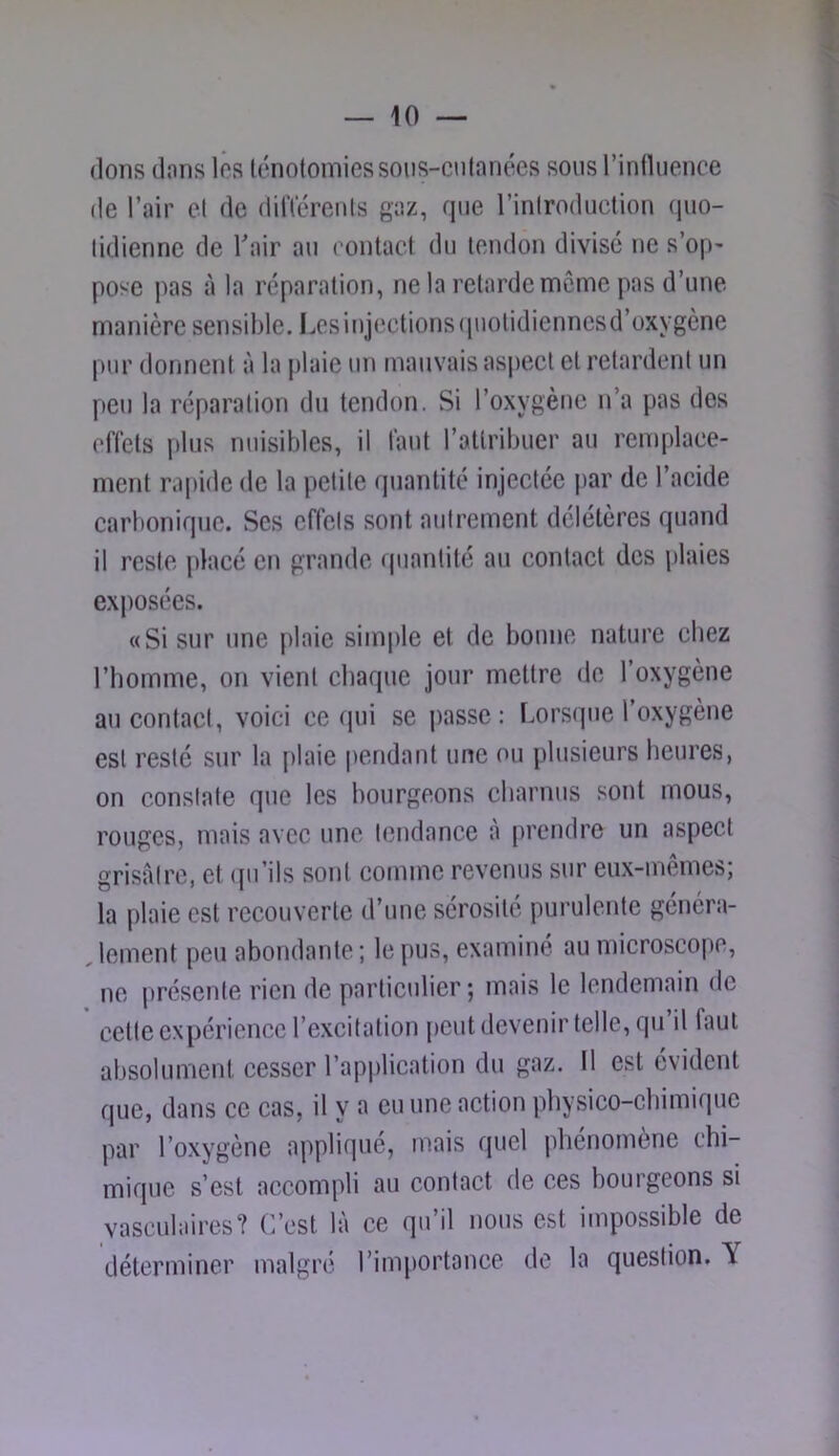 (Ions (Ions les ténotomies soiis-cufnnées sons rintluence (le l’air et rtc (litïérenls gaz, fjiie rinlrortiiction (iiio- lidiennc rte Tair an (mntact rtn tendon divise ne s’op' pose pas à la réparation, ne la retarde même pas rt’nne manière sensible. Lesinjections(piotirtienncsd’oxygène pnr donnent à la plaie nn mauvais aspect et retardent nn peu la réparation dn tendon. Si l’oxygène n’a pas des effets i)lus nuisibles, il tant l’attribuer an remplace- ment rapide de la petite rjnantité injectée par de l’acide carbonique. Ses effets sont autrement délétères quand il reste placé en grande quantité au contact des plaies exposées. «Si sur une plaie simple et de bonne nature chez riiomme, on vient chaque jour mettre de l’oxygène au contact, voici ce qui se j)asse : Lorsque l’oxygène est resté sur la plaie pendant une ou plusieurs heures, on constate que les bourgeons charnus sont mous, rouges, mais avec une tendance à [(rendre un aspect grisfdre, et ([u’ils sont comme revenus sur eux-mêmes; la plaie est recouverte d’une sérosité purulente généra- , leinent peu abondante ; le pus, examiné au niicroscope, ne présente rien de particulier ; mais le lendemain de cette expérience l’excitation peut devenir telle, qu’il faut absolument cesser l’application du gaz. Il est évident que, dans ce cas, il y a eu une action pbysico-ebimique par l’oxygène applifjué, mais quel phénomène chi- mique s’est accompli au contact de ces bourgeons si vasculaires? C’est là ce qu’il nous est impossible de déterminer malgré l’importance de la question. Y