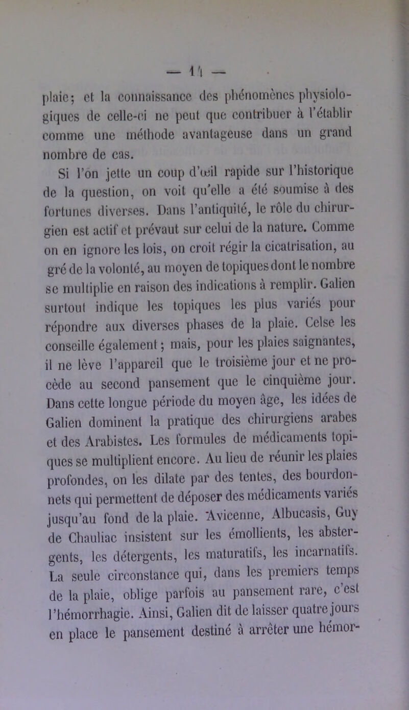 — 1 'I — plaie; et la connaissance des phénomènes physiolo- giques de celle-eJ ne peut que contribuer à l’établir comme une méthode avantageuse dans un grand nombre de cas. Si l’on jette un coup d’mil rapide sur l’historique de la question, on voit qu’elle a été soumise à des fortunes diverses. Dans l’antiquile, le rôle du chirur- gien est actif et prévaut sur celui de la nature. Comme on en ignore les lois, on croit régir la cicatrisation, au gré de la volonté, au moyen de topiques dont le nombre se multiplie en raison des indications a remplir. Galien surtoul indique les topiques les plus variés pour répondre aux diverses phases de la plaie. Celse les conseille également ; mais, pour les plaies saignantes, il ne lève l’appareil que le troisième jour et ne pro- cède au second pansement (jue le cinquième jour. Dans cette longue période du moyen âge, les idées de Galien dominent la pratique des chirurgiens arabes et des Arabistes, Les lormules de médicaments topi- ques se multiplient encore. Au lieu de reunir les plaies profondes, on les dilate par des tentes, des boui don- nets qui permettent de déposer des médicaments vaiiés jusqu’au fond de la plaie. Avicenne, Albucasis, Guy de Ghauliac insistent sur les émollients, les abster- gents, les détergents, les maturatifs, les incarnatifs. La seule circonstance qui, dans les premiers temps de la plaie, oblige parfois au pansement rare, c’est l’hémorrhagie. Ainsi, Galien dit de laisser quatre jours en place le pansement destiné à arrêter une hémor-