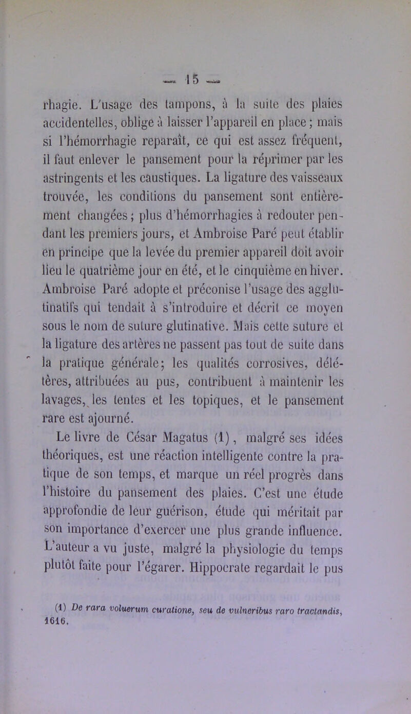 rhagie. L'usage des tampons, à la suite des plaies accidentelles, oblige à laisser l’appareil en place ; mais si l’hémorrhagie reparaît, ce qui est assez fréquent, il faut enlever le pansement pour la réprimer par les astringents et les caustiques. La ligature des vaisseaux trouvée, les conditions du pansement sont entière- ment changées ; plus d’hémorrhagies à redouter pen- dant les premiers jours, et x\mbroise Paré peut établir en principe que la levée du premier appareil doit avoir lieu le quatrième jour en été, et le cinquième en hiver. Ambroise Paré adopte et préconise l’usage des aggiu- linatifs qui tendait à s’introduire et décrit ce moyen sous le nom de suture glutinative. Mais cette suture et la ligature des artères ne passent pas tout de suite dans la pratique générale; les qualités corrosives, délé- tères, attribuées au pus, contribuent à maintenir les lavages, les tentes et les topiques, et le pansement rare est ajourné. Le livre de César Magatus (1), malgré ses idées théoriques, est une réaction intelligente contre la pra- tique de son temps, et marque un réel progrès dans l’histoire du pansement des plaies. C’est une étude approfondie de leur guérison, étude qui méritait par son importance d’exercer une plus grande influence. L’auteur a vu juste, malgré la physiologie du temps plutôt faite pour l’égarer. Hippocrate regardait le pus (1) De rara voluerum curaliom, seu de vulneribus rare tractandis, 1616.