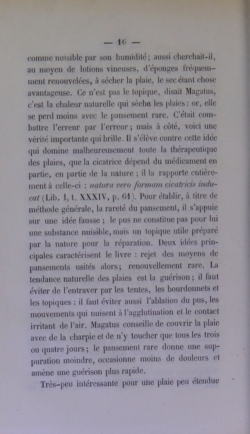 comme nuisible par son hiirnidilc; aussi elicreliail-il, au moyen de lotions vineuses, d’éponges l'rëipiem- ment renouvelées, à séeher la plaie, le sec étant chose avantageuse. Ce n’est pas le topiipic, disait Magalus, e’est la ehaleiir naturelle qui sèehe les plaies: or, elle se perd moins avec le pansement rare. C’était com- battre l’erreur par l’erreur ; mais à côté, voici une vérité im[)ortante qui brille. Il s’élève contre cette idée qui domine malheureusement toute la thérapeutique des plaies, que la cicatrice dépend du médicament en partie, en partie de la nature ; il la rap[)orlc entière- ment à celle-ci : natura vero formam cicatricia indu- cat (Lib. 1, t. XXXIV, p. (H). Pour établir, à titre de méthode générale, la rareté du pansement, il s’appuie sur une idée fausse ; le pus ne constitue pas pour lui une substance nuisible, mais un topique utile préparé par la nature pour la réparation. Deu.x idées prin- cipales caractérisent le livre : rejet des moyens de pansements usités alors; renouvellement rare. La tendance naturelle des plaies est la guérison ; il faut éviter de l’entraver par les tentes, les bourdonnets et les topiques ; il faut éviter aussi l’ablation du pus, les mouvements qui nuisent à l’agglutination et le contact irritant de l’air. Magatus conseille de couvrir la plaie avec de la charpie et de n’y toucher que tous les trois ou quatre jours ; le pansement rare donne une sup- puration moindre, occasionne moins de douleurs et amène une guérison plus rapide. Très-peu intéressante pour une plaie peu étendue