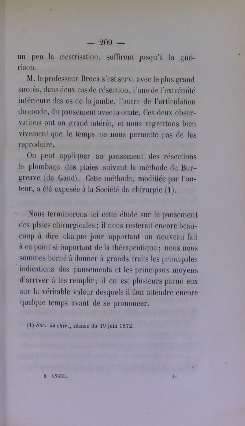un peu la cicatrisation, suffiront jusqu’à la gué- rison. M. le professeur Broca s’est servi avec le plus grand succès, dans deux cas de résection, l’une de l’extrémité inférieure des os de la jambe, l’autre de l’articulation du coude, du pansement avec la ouate. Ces deux obser- vations ont un grand intérêt, et nous regrettons bien vivement que le temps ne nous permette pas de les reproduire. On peut appli(juer au pansement des résections le plombage des plaies suivant la méthode de Bur- greave (de Gand). Cette méthode, modifiée par l’au- teur, a été exposée à la Société de chirurgie (1). Nous terminerons ici cette étude sur le pansement des plaies chirurgicales; il nous resterait encore beau- coup à dire chaque jour apportant un nouveau fait à ce point si important de la thérapeutique ; nous nous sommes borné à donner à grands traits les principales indications des pansements et les principaux moyens d’arriver à les remplir; il en est plusieurs parmi eux sur la véritable valeur desquels il faut attendre encore quelque temps avant de se prononcer. (1) Soc. de chir., séance du 19 juin 1872. ih B, aKgeB.