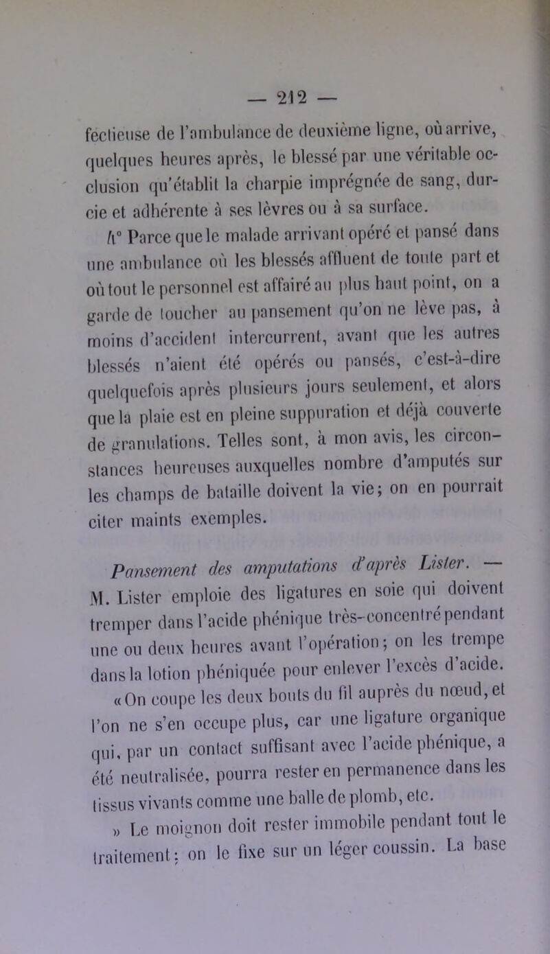 feclioiise de rombulnnee de deuxième ligne, où arrive, quelques heures après, le blessé par une véritable oc- clusion qu'établit la charpie imprégnée de sang, dur- cie et adhérente à ses lèvres ou à sa surlace. h° Parce que le malade arrivant opéré et i>ansé dans une ambulance où les blessés aflluent de toute part et où tout le personnel est affairé au plus haut point, on a garde de toucher au [)anscment qu’on ne lève pas, à moins d’accident intercurrent, avant que les autres blessés n’aient ete oj)eres ou panses, c est-a-dire quelquefois après plusieurs jours seulement, et alors que la plaie est en pleine stippuration et déjà couverte de granulations. Telles sont, à mon avis, les circon- stances heureuses auxcpielles nombre d’amputés sur les champs de bataille doivent la vie; on en pourrait citer maints exemples. Paîisement des amputations d’après Lister. — M. Idster emploie des ligatures en soie qui doivent tremper dans l’acide phénique très-concentré pendant une ou deux heures avant l’opération; on les trempe dans la lotion i)héniqiiée pour enlever l’exces d’acide. «On coupe les deux bouts du lil auprès du nœud, et l’on ne s’en occupe plus, car une ligature organique qui, par un contact suffisant avec l’acide phénique, a été neutralisée, pourra rester en permanence dans les tissus vivants comme une balle de plomb, etc. „ Lg moignon doit rester immobile pendant tout le traitement: on le fixe sur un léger coussin. La base
