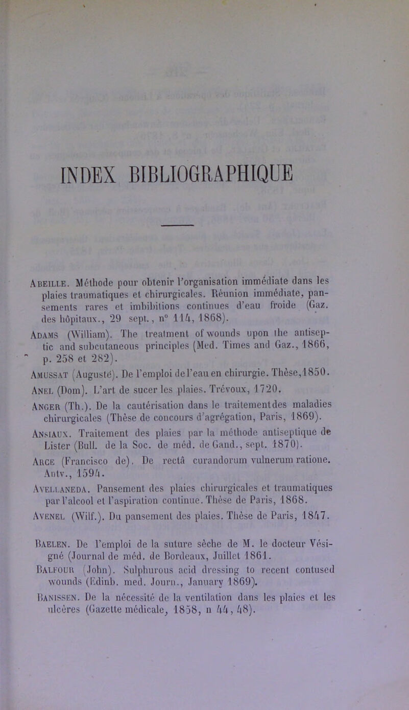 Abeille. Méthode pour obtenir ^organisation immédiate dans les plaies traumatiques et chirurgicales. Réunion immédiate, pan- sements rares et imhibitions continues d’eau froide (Gaz. des hôpitaux., 29 sept., n“ IIA, 1868). Adams (William). The trealmenl of wounds upon lhe antisep- tie and subeutaneous principles (Med. Times and Gaz., 1866, p. 258 et 282). Amussat (Augusté). De l’emploi de l’eau en chirurgie. Thèse, ! 850. Anel (Dom). L’art de sucer les plaies. Trévoux, 1720. Anger (Th.). De la cautérisation dans le traitementdes maladies chirurgicales (Thèse de concours d’agrégation, Paris, 1869). Ansiau.x. Traitement des plaies par la méthode antiseptique de Lister (Bull, delà Soc. de méd. de Gand., sept. 1870). Auge (Francisco de), De recta curandorum vulnerum ratione. Antv., 159i!i. Aveli.aneda. Pansement des plaies chirurgicales et traumatiques par l’alcool et l’aspiration continue. Thèse de Paris, 1868. Avenel (WilL). Du pansement des plaies. Thèse de Paris, 18A7. B.AELEN. De l’emploi de la suture sèche de M. le docteur Vési- gné (.lournal de méd. de Bordeaux, Juillet 1861. Balfoür (John). Sulphurous acid dressing to recent contused wounds (Fdinb. med. Journ., January 1869). Banissen. De la nécessité de la ventilation dans les plaies et les ulcères (Gazette médicale, 1858, n AA,^i8).