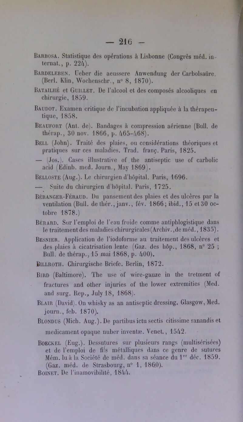 Uarbosa. Statistique des opérations à Lisbonne (Congrès méd. in- ternat., p. 22^). Bardeleben. Ueber die aeussere Anwendung der Carbolsaüre. (Berl. Klin, Wochensclir., n 8, 187ü). Batailiié et Guii.let. De l’alcool et des composés alcooliques en chirurgie, 1859. Baudot. Examen critique de l’incubation appliquée à la thérapeu- tique, 1858. Beaufort (Ant. de). Bandages A compression aérienne (Bull, de thérap., 30 nov. 1866, p. A65-A68). Bell (John). Traité des plaies, ou considérations théoriques et l)ratiques sur ces maladies. Trad. franç. Paris, 1825. — (Jos.). Cases illustrative of the antiseptie use of carbolic acid (Ediub. med. Journ., May 1869). Belloste (Aug.). Le chirurgien d’hôpital. Paris, 1696. — Suite du chirurgien d’hôpital. Paris, 1725. Béranger-Féraud. Du pansement des plaies et des ulcères par la ventilation (Bull, de ihér., janv., l'év. 1866; ibid., 15 et 30 oc- tobre 1878.) Bérard. Sur l’emploi de l’eau froide comme antiphlogistique dans le traitementdes maladies chirurgicales (Archiv.,de méd., 1835). Besnier. Application de l’iodoforme au traitement des ulcères et des plaies à cicatrisation lente (Gaz. des hôp., 1868, n“ 25 ; Bull, de thérap., 15 mai 1868, p. AOO). BiLLROTii. Chirurgische Briefe. Berlin, 1872. Bird (Baltimore). The use of wire-gauze in the Iretment of fractures and other injuries of the lower extremities (Med. and surg. Bep., July 18, 1868). Blair (David). On whisky as an antiseptie dressing. Glasgow, Med. journ., feb. 1870). Blondus (Midi. Aug.). De partibusictusectis citissime sanandis et médicament opaque nubor inventai. Venet., 15A2. Boeckel (Eug.). Dessulures sur plusieurs rangs (multisérisées) et de l’emploi de fils métalliques dans ce genre de sutures Mém. lu à la Société de méd. dans sa séance du \” déc. 1859. (Gaz. méd. de Strasbourg, n° 1, 1860). Boinet. De rinamovibihté, 18AA.