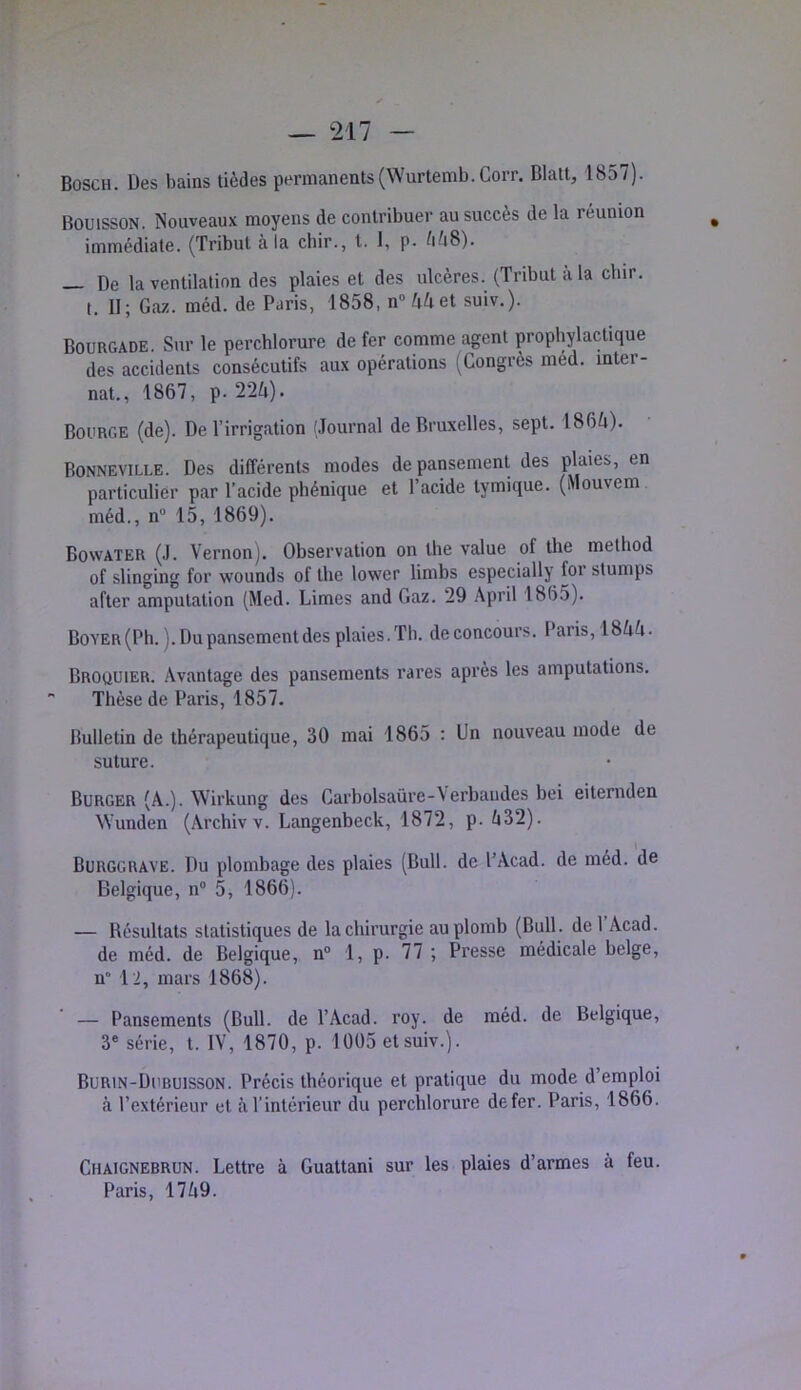 Bosch. Des bains tièdes permanents(Wurtemb.Corr. Blatt, 1857). BouissoN. Nouveaux moyens de contribuer au succès de la réunion immédiate. (Tribut à la cbir., t. I, p. /1/48). _ De la ventilation des plaies et des ulcères. (Tribut a la dur. t. II; Gaz. méd. de Paris, 1858, nn^et suiv.). Bourgade. Sur le perchlorure de fer comme agent prophylactique des accidents consécutifs aux opérations (Congrès méd. inter- nat., 1867, p. 22^i). Bourge (de). De l’irrigation (Journal de Bruxelles, sept. 186fi). Bonneville. Des différents modes de pansement des plaies, en particulier par l’acide phénique et l’acide tymique. (Mouvem méd., n“ 15, 1869). Bowater (J. Vernon). Observation on lhe value of the method of slinging for wounds of the lower limbs especially for stumps after amputation (Med. Limes and Gaz. 29 April 1865). Boyer (Ph. ). Du pansement des plaies. Th. de concours. Paris, 18AA. Broüuier. Avantage des pansements rares après les amputations. Thèse de Paris, 1857. Bulletin de thérapeutique, 30 mai 1865 : Un nouveau mode de suture. Burger (A.). Wirkung des Garbolsaûre-Verbaiides bei eiternden ^Vunden (Archiv v. Langenbeck, 1872, p. ti32). Burggrave. Du plombage des plaies (Bull, de l’Acad. de méd. de Belgique, n° 5, 1866). — Résultats statistiques de la chirurgie au plomb (Bull, de l’Acad. de méd. de Belgique, n“ 1, p. 77 ; Presse médicale belge, n 12, mars 1868). — Pansements (Bull, de T Acad. roy. de méd. de Belgique, 3® série, t. IV, 1870, p. 1005 et suiv.). Burin-Dubuisson. Précis théorique et pratique du mode d’emploi à l’extérieur et à l’intérieur du perchlorure defer. Paris, 1866. Chaignebrun. Lettre à Guattani sur les plaies d’armes à feu.